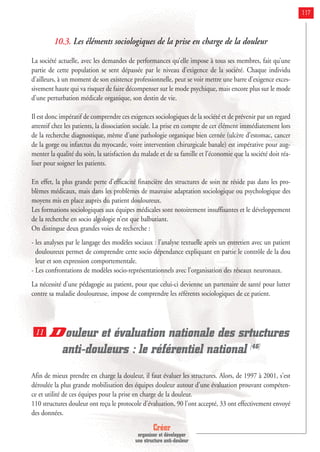 Créer
organiser et développer
une structure anti-douleur
117
10.3. Les éléments sociologiques de la prise en charge de la douleur
La société actuelle, avec les demandes de performances qu’elle impose à tous ses membres, fait qu’une
partie de cette population se sent dépassée par le niveau d’exigence de la société. Chaque individu
d’ailleurs, à un moment de son existence professionnelle, peut se voir mettre une barre d’exigence exces-
sivement haute qui va risquer de faire décompenser sur le mode psychique, mais encore plus sur le mode
d’une perturbation médicale organique, son destin de vie.
Il est donc impératif de comprendre ces exigences sociologiques de la société et de prévenir par un regard
attentif chez les patients, la dissociation sociale. La prise en compte de cet élément immédiatement lors
de la recherche diagnostique, même d’une pathologie organique bien cernée (ulcère d’estomac, cancer
de la gorge ou infarctus du myocarde, voire intervention chirurgicale banale) est impérative pour aug-
menter la qualité du soin, la satisfaction du malade et de sa famille et l’économie que la société doit réa-
liser pour soigner les patients.
En effet, la plus grande perte d’efficacité financière des structures de soin ne réside pas dans les pro-
blèmes médicaux, mais dans les problèmes de mauvaise adaptation sociologique ou psychologique des
moyens mis en place auprès du patient douloureux.
Les formations sociologiques aux équipes médicales sont notoirement insuffisantes et le développement
de la recherche en socio algologie n’est que balbutiant.
On distingue deux grandes voies de recherche :
- les analyses par le langage des modèles sociaux : l’analyse textuelle après un entretien avec un patient
douloureux permet de comprendre cette socio dépendance expliquant en partie le contrôle de la dou
leur et son expression comportementale.
- Les confrontations de modèles socio-représentationnels avec l’organisation des réseaux neuronaux.
La nécessité d’une pédagogie au patient, pour que celui-ci devienne un partenaire de santé pour lutter
contre sa maladie douloureuse, impose de comprendre les référents sociologiques de ce patient.
Douleur et évaluation nationale des srtuctures
anti-douleurs : le référentiel national [46]
Afin de mieux prendre en charge la douleur, il faut évaluer les structures. Alors, de 1997 à 2001, s'est
déroulée la plus grande mobilisation des équipes douleur autour d'une évaluation prouvant compéten-
ce et utilité de ces équipes pour la prise en charge de la douleur.
110 structures douleur ont reçu le protocole d'évaluation, 90 l'ont accepté, 33 ont effectivement envoyé
des données.
11
 