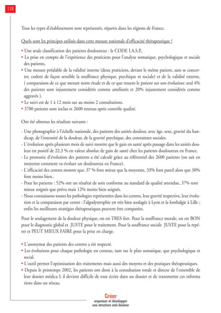 Tous les types d'établissement sont représentés, répartis dans les régions de France.
Quels sont les principes utilisés dans cette mesure nationale d'efficacité thérapeutique ?
• Une seule classification des patients douloureux : le CODE I.A.S.P.,
• La prise en compte de l'expérience des praticiens pour l'analyse somatique, psychologique et sociale
des patients,
• Une mesure préalable de la validité interne (deux praticiens, devant le même patient, sans se concer-
ter, codent de façon sensible la souffrance physique, psychique et sociale) et de la validité externe,
( comparaison de ce que mesure notre étude et de ce que ressent le patient sur son évolution: seul 4%
des patients sont injustement considérés comme améliorés et 20% injustement considérés comme
aggravés ).
• Le suivi est de 1 à 12 mois sur au moins 2 consultations.
• 3700 patients sont inclus et 2600 retenus après contrôle qualité.
Ont été obtenus les résultats suivants :
- Une photographie à l'échelle nationale, des patients des unités douleur, avec âge, sexe, gravité du han-
dicap, de l'intensité de la douleur, de la gravité psychique, des contraintes sociales.
- L'évolution après plusieurs mois de suivi montre que le gain en santé après passage dans les unités dou-
leur est positif de 22,3 % en valeur absolue de gain de santé chez les patients douloureux en France.
- Le pronostic d'évolution des patients a été calculé grâce au référentiel des 2600 patients (on sait en
moyenne comment va évoluer un douloureux en France).
- L'efficacité des centres montre que: 37 % font mieux que la moyenne, 33% font pareil alors que 30%
font moins bien..
- Pour les patients : 52% ont un résultat de soin conforme au standard de qualité attendue, 37% sont
mieux soignés que prévu mais 12% moins bien soignés.
- Nous connaissons toutes les pathologies représentées dans les centres, leur gravité respective, leur évolu-
tion et la comparaison par centre : l’algodystrophie est très bien soulagée à Lyon et la lombalgie à Lille ;
enfin les meilleures stratégies thérapeutiques peuvent être comparées.
Pour le soulagement de la douleur physique, on est TRES fort. Pour la souffrance morale, on est BON
pour le diagnostic global et JUSTE pour le traitement. Pour la souffrance sociale JUSTE pour la repé-
rer et PEUT MIEUX FAIRE pour la prise en charge.
• L'anonymat des patients des centres a été respecté.
• Les évolutions pour chaque pathologie est connue, tant sur le plan somatique, que psychologique et
social.
• L'outil permet l'optimisation des traitements mais aussi des moyens et des pratiques thérapeutiques.
• Depuis le printemps 2002, les patients ont droit à la consultation totale et directe de l'ensemble de
leur dossier médica l; il devient difficile de tout écrire dans un dossier et de transmettre ces informa
tions dans un réseau.
Créer
organiser et développer
une structure anti-douleur
118
 