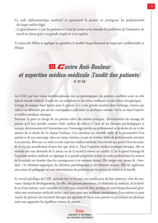 Créer
organiser et développer
une structure anti-douleur
119
Ce code alphanumérique qualitatif et quantitatif le permet en protégeant les professionnels
du risque médico-légal.
- La généralisation à tous les patients et à tous les centres peut résoudre les problèmes de l'évaluation du
travail en réseau grâce à sa grande simplicité et sa rapidité.
Ce protocole diffuse et applique au quotidien le modèle biopsychosocial en respectant confidentialité et
éthique.
Centre Anti-Douleur
et expertise médico-médicale (l’audit des patients)
[8, 47, 48]
Les CAD, par leur vision multidisciplinaire des cas pathologiques des patients, semblent avoir un rôle
dans le monde médical, d’audit des cas complexes et des échecs médicaux ou des échecs iatrogéniques.
L’image de marque étant bonne pour le patient, il y a une grande sincérité dans l’échange, surtout que
celui-ci ne débouche pas sur des conséquences judiciaires ou juridiques comme c’est le cas dans l’experti-
se médico-juridique classique.
Pourtant, la prise en charge de ces patients relève des mêmes principes : détermination du message du
patient qu’il faut prendre comme vérité, analyse de celui-ci à l’orée de ses éléments psychologiques et
sociaux, détermination de l’interaction avec l’entourage proche ou professionnel et du destin de vie et des
sources de ce destin de vie depuis l’enfance. Ceci constitue un véritable audit de la personnalité d’un
patient et de son entourage, dans un temps restreint, et par un nombre faible de professionnels entraînés
à cet exercice. Bien sur, cet audit et cette expertise médico-médicale n’est centrée que pour le bien du mala-
de et n’a pas actuellement d’autre but que celui-ci. Dans l’expertise médico-juridique classique, elle est
tournée vers une demande de la justice ou de la société à travers ces tutelles. C’est le grand avantage de
l’expertise médico-médicale en algologie et sa grande proportion à faire un audit profond dans les sources
de la maladie est étendue dans les conséquences à un moment donné. Elle intègre avec autant de « bon-
heur » les éléments organiques, les éléments psychologiques et les éléments sociaux. Elle fait également
une action de pédagogie sur une reformulation du problème par le patient lui-même et sa famille.
Ce travail spécifique de CAD pourrait être en lui seul, une justification de leur existence, voire de nou-
veaux champs de développement. En effet, des patients pourraient, à la demande du médecin, de la famil-
le ou d’eux-mêmes, venir consulter en CAD pour essayer de faire un bilan de santé biopsychosocial géné-
ralisé sans motivation médicale stricte, mais juste pour une meilleure connaissance d’eux-mêmes et pour
essayer de prévenir des éventuels blocages qui agiraient de façon sous-jacente en perturbant sur plusieurs
mois sans apparaître les équilibres intimes du patient.
12
 