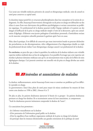 Ceci serait une véritable médecine préventive de conseil en thérapeutique médicale, voire de conseil en
santé pour conserver ce capital santé.
Le deuxième impact positif de ces structures pluridisciplinaires dans leur conception est la notion de co-
diagnostic. En effet, beaucoup d’interventions chirurgicales ou de prises en charge ont débouchés sur des
échecs à cause d’une non clairvoyance des problèmes psychologiques et sociaux concomitant au problè-
me organique. Un professionnel de la douleur pourrait éveiller l’équipe médicale et le patient sur des
dangers d’inefficacité de la prise en charge médicale simple à l’orée de la découverte, après une consul-
tation d’algologie, d’éléments sous-jacents pathogènes d’antécédents personnels, d’antécédents sociaux
ou de mauvaise conception culturelle parasitant la guérison après l’acte en cause.
Mais, dans la pratique, il est difficile de concevoir que toute intervention lourde ou pouvant déclencher
des perturbations ou des décompensations, relève obligatoirement d’un diagnostique double ou triple
du professionnel devant réaliser l’acte thérapeutique classique associé à un professionnel de la douleur.
En conclusion, on peut dire que, si dans le quotidien, les médecins de la douleur réalisent cette véritable
expertise médico-médicale dans un but de soulagement, il est possible d’envisager que cette expertise soit
étendue à plusieurs domaines médicaux sans qu’il y ait nécessairement mise en place de la filière de soins
algologiques classique. Ceci pourrait constituer une nouvelle voie de prise en charge dévolue aux unités
de la douleur.
Bénévoles et associations de malades
La douleur, malheureusement, atteint beaucoup d'entre nous et constitue un problème qu'il est diffici-
le à prendre en charge.
Le gouvernement a lancé deux plans de santé pour essayer de mieux coordonner les moyens de lutte
contre cette douleur en 1998 et 2002. (Annexes 6 et 7)
De plus en plus, les patients douloureux éprouvent le besoin de se grouper : les patients douloureux
prennent en charge leur douleur. Ils se reconnaissent autour de leurs associations, se comprennent.
"Seuls les douloureux peuvent intimement comprendre la douleur de l’autre".
Ces associations leur permettent :
- de s’informer mutuellement sur la douleur
- d’être partenaires de l’information grand public sur la douleur
- d’être les aiguillons d’une meilleure organisation médicale de la prise en charge de la douleur
- de participer dans les instances décisionnelles aux grandes orientations de la politique de santé
13
Créer
organiser et développer
une structure anti-douleur
120
 