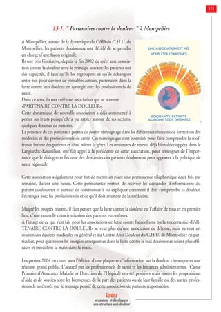 Créer
organiser et développer
une structure anti-douleur
121
13.1. " Partenaires contre la douleur " à Montpellier
A Montpellier, autour de la dynamique du CAD du C.H.U. de
Montpellier, les patients douloureux ont décidé de se prendre
en charge d'une façon originale.
Ils ont pris l'initiative, depuis la fin 2002 de créer une associa-
tion contre la douleur avec le principe suivant: les patients ont
des capacités, il faut qu'ils les regroupent et qu'ils échangent
entre eux pour devenir de véritables acteurs, partenaires dans la
lutte contre leur douleur en synergie avec les professionnels de
santé.
Dans ce sens, ils ont créé une association qui se nomme
«PARTENAIRE CONTRE LA DOULEUR».
Cette dynamique de nouvelle association a déjà commencé à
porter ses fruits puisqu'elle a pu attirer autour de ses actions,
quelques dizaines de patients.
La présence de ces patients a permis de porter témoignage dans les différentes réunions de formation des
médecins et des professionnels de santé. Ces témoignages sont essentiels pour faire comprendre la souf-
france intime des patients et ainsi mieux la gérer. Les structures de réseau, déjà bien développées dans le
Languedoc-Roussillon, ont fait appel à la présidente de cette association, pour témoigner de l'impor-
tance que le dialogue et l'écoute des demandes des patients douloureux peut apporter à la politique de
santé régionale.
Cette association a également pour but de mettre en place une permanence téléphonique deux fois par
semaine, durant une heure. Cette permanence permet de recevoir les demandes d'informations du
patient douloureux et surtout de commencer à lui expliquer comment il doit comprendre sa douleur,
l'échanger avec les professionnels et ce qu'il doit attendre de la médecine.
Malgré les progrès récents, il faut penser que la lutte contre la douleur est l'affaire de tous et en premier
lieu, d'une nouvelle conscientisation des patients eux-mêmes.
A l'image de ce qui s'est fait pour les associations de lutte contre l'alcoolisme ou la toxicomanie «PAR-
TENAIRE CONTRE LA DOULEUR» se veut plus qu'une association de défense, mais surtout un
soutien des équipes médicales en général et du Centre Anti-Douleur du C.H.U. de Montpellier en par-
ticulier, pour que toutes les énergies émergeantes dans la lutte contre le mal douloureux soient plus effi-
caces et travaillent la main dans la main.
Les projets 2004 en cours sont l'édition d'une plaquette d'information sur la douleur chronique et une
réunion grand public. L'accueil par les professionnels de santé et les instances administratives, (Caisse
Primaire d'Assurance Maladie et Direction de l'Hôpital) ont été positives mais toutes les propositions
d'aide et de soutien sont les bienvenues de la part des patients ou de leur famille ou des autres profes-
sionnels intéressés par le message positif de cette association de patients responsables.
 