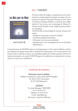 13.2. " L’AFLDCR
Née d’une volonté de soulager, en repoussant les inerties admi-
nistratives et sociales qui pèsent sur la prise en compte et les trai-
tements de la douleur, l’Association Française de Lutte contre
les Douleurs Chroniques Rebelles est constituée d’un collège
médical de haut niveau, sous le parrainage de Monsieur le
Sénateur Lucien Neuwirth et d’un collège de patients doulou-
reux chroniques.
L’AFLDCR offre un lieu privilégié de rencontre, d’écoute et de
conseil :
- Echanges et soutien grâce au réseau de membres
- Conseils de spécialistes de la douleur
- Orientation vers des structures spécialisées
- Renseignements, voire accompagnement lors des démarches
administratives…
Le fonctionnement de l’AFLDCR repose sur le partage humain et le lien entre les adhérents, renforcé
par l’utilisation des progrès récents dans les domaines de l’informatique et de la communication (site
internet). Dans le cadre de sa mission, une consultation régulière des membres permettra d’innover en
matière de prestations et de conseil. L’AFLDCR apporte à ses adhérents une représentativité au niveau
national et constitue une véritable force.
Coordonnées des associations
Partenaires contre la douleur
Résidence St Clément II, 2 place Utrillo 34070 Montpellier
Tel : 06 61 32 65 57(secrétariat)
06 70 72 80 58(trésorerie)
AFLDCR
53, avenue Montaigne 75008 PARIS
Tel : 01 56 43 62 72
Télécopie : 01 56 43 62 63
E-mail : info@afldcr.org
Site internet : http://www.afldcr.org
Créer
organiser et développer
une structure anti-douleur
122
 