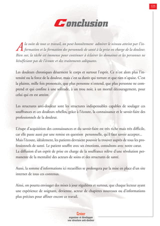 Créer
organiser et développer
une structure anti-douleur
123
Conclusion
Ala suite de tout ce travail, on peut honnêtement admirer le niveau atteint par l’in-
formation et la formation des personnels de santé à la prise en charge de la douleur.
Bien sur, la tâche est immense pour continuer à éclairer les domaines et les personnes ne
bénéficiant pas de l’écoute et des traitements adéquates.
Les douleurs chroniques désarment le corps et surtout l'esprit. Ce n'est alors plus l'in-
tensité ou la force de la douleur, mais c'est sa durée qui torture et que rien n'apaise. C'est
la plainte, mille fois prononcée, que plus personne n'entend, que plus personne ne com-
prend et qui confine à une solitude, à un trou noir, à un mortel découragement, pour
celui qui en est atteint.
Les structures anti-douleur sont les structures indispensables capables de soulager ces
souffrances et ces douleurs rebelles, grâce à l’écoute, la connaissance et le savoir-faire des
professionnels de la douleur.
L’étape d’acquisition des connaissances et du savoir-faire est très riche mais très difficile,
car elle passe aussi par une remise en question personnelle, qu’il faut savoir accepter...
Mais l’écoute, idéalement, les patients devraient pouvoir la trouver auprès de tous les pro-
fessionnels de santé. Le patient souffre avec ses émotions, consultons avec notre cœur.
La diffusion d’un esprit de prise en charge de la souffrance relève d’une révolution per-
manente de la mentalité des acteurs de soins et des structures de santé.
Aussi, la somme d’informations ici recueillies se prolongera par la mise en place d’un site
internet de tous ces contenus.
Ainsi, on pourra envisager des mises à jour régulières et surtout, que chaque lecteur ayant
une expérience de soignant, devienne, acteur de chapitres nouveaux ou d’informations
plus précises pour affiner encore ce travail.
 