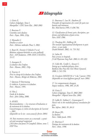1. Ginies P.,
Cahiers d’algologie, Tome I,
Montpellier : CHU Saint Eloi, 2002-2003
2. Bourreau F.,
Contrôlez votre douleur.
Paris : Payot, 2004, 224p.
3. Meynadier J.
Douleur et cancer
Paris : Editions médicales Phase 5, 2002.
4. Rozet M., Forestier P, Deloche P. et al.
Relations soignant-bénévoles en soins palliatifs,
Paris : ASP fondatrice, 1999, ISSN.1156-6914,
55-57.
5. Annequin D.
La douleur chez l’enfant.
Paris : Masson, 2002, 192p.
6. Twycross A.
Prise en charge de la douleur chez l’enfant.
Paris : Masson, Abrégés de Médecine, 2002.
7. Queneau P, Ostermanng.
Le médecin, le patient et sa douleur.
Paris : Masson, 1995.
8. Vibes J.
Guide de la douleur.
Paris : John Libbey, 2000.
9. ANAES.
Recommandations : « Les structures d’évaluation et
de traitement de la douleur.
Caractéristiques et critères de description de l’activité
», 2001.
(disponible sur le site : www.anaes.fr, février 2004)
10. Pain treatment centers at a crossroads : a prati-
cal and conceptual reappraisal.
J.M.Cohen and James N-Campbell, Editors, tome 7,
IASP Press.
11. Bourreau F., Luu M., Doubrere JF.
Principles of organization of a center for pain eva-
luation and treatment.
Rev. Med Interne.1995, 9 ,696-704.
12. Classification of chronic pain, description, syn-
dromes and definitions of pain terms.
Pain, IASP, 1986.
13. Thunberg KA., Hallberg LR.
The need for organizational development in pain
clinics : a case study.
Disabil Rehabil. 2002, 14, 755-762.
14. Salim M.
Pain services in hospitals.
J Coll Physicians Surg Pack. 2003, 8, 491-492.
15. Collet BJ., Cordle C., Stewart C.
Setting up a multidisciplinary clinic.
Baillieres Best Pract Res Clin Obstet Gynaecol,
2000, 3, 541-556.
16. Circulaire DJS/DH 94 n° 3 du 7 janvier 1994.
(disponible sur www.legifrance.gouv.fr, mars 2004)
17. Les comportements changent.
Impact médecin, 1996, 309, 23-26.
18. Ginies P.,
Cahiers d’algologie, Tome II, 2002-2003
Montpellier : Hôpital Saint-Eloi, 2002.
19. Labbe B., Vaillant C., Commergnat V.
Nurse’s role in the multidisciplinary consultation for
pain.
Rev. Infirm. 2003, 95 ,30-31
20. Besson JM.,
La douleur.
Paris : Odile Jacob, 1992.
21. Bourreau F.
Pratique du traitement de la douleur.
Paris : Doin, 1998.
Créer
organiser et développer
une structure anti-douleur
124
Bibliographie
 
