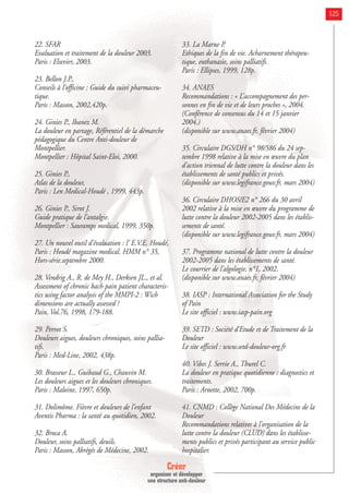 Créer
organiser et développer
une structure anti-douleur
125
22. SFAR
Evaluation et traitement de la douleur 2003.
Paris : Elsevier, 2003.
23. Bellon J.P.,
Conseils à l’officine : Guide du suivi pharmaceu-
tique.
Paris : Masson, 2002,420p.
24. Ginies P., Ibanez M.
La douleur en partage, Référentiel de la démarche
pédagogique du Centre Anti-douleur de
Montpellier.
Montpellier : Hôpital Saint-Eloi, 2000.
25. Ginies P.,
Atlas de la douleur,
Paris : Len Medical-Houdé , 1999, 443p.
26. Ginies P., Sirot J.
Guide pratique de l’antalgie.
Montpellier : Sauramps medical, 1999, 350p.
27. Un nouvel outil d’évaluation : l’ E.V.E. Houdé,
Paris : Houdé magazine medical. HMM n° 35,
Hors-série.septembre 2000.
28. Vendrig A., R. de Mey H., Derksen JL., et al.
Assessment of chronic bach pain patient characteris-
tics using factor analysis of the MMPI-2 : Wich
dimensions are actually assessed ?
Pain, Vol.76, 1998, 179-188.
29. Perrot S.
Douleurs aigues, douleurs chroniques, soins pallia-
tifs.
Paris : Med-Line, 2002, 438p.
30. Brasseur L., Guibaud G., Chauvin M.
Les douleurs aigues et les douleurs chroniques.
Paris : Maloine, 1997, 650p.
31. Dolimôme. Fièvre et douleurs de l’enfant
Aventis Pharma : la santé au quotidien, 2002.
32. Broca A.
Douleur, soins palliatifs, deuils.
Paris : Masson, Abrégés de Médecine, 2002.
33. La Marne P.
Ethiques de la fin de vie. Acharnement thérapeu-
tique, euthanasie, soins palliatifs.
Paris : Ellipses, 1999, 128p.
34. ANAES
Recommandations : « L’accompagnement des per-
sonnes en fin de vie et de leurs proches », 2004.
(Conférence de consensus du 14 et 15 janvier
2004.)
(disponible sur www.anaes.fr, février 2004)
35. Circulaire DGS/DH n° 98/586 du 24 sep-
tembre 1998 relative à la mise en œuvre du plan
d’action triennal de lutte contre la douleur dans les
établissements de santé publics et privés.
(disponible sur www.legifrance.gouv.fr, mars 2004)
36. Circulaire DHOS/E2 n° 266 du 30 avril
2002 relative à la mise en œuvre du programme de
lutte contre la douleur 2002-2005 dans les établis-
sements de santé.
(disponible sur www.legifrance.gouv.fr, mars 2004)
37. Programme national de lutte contre la douleur
2002-2005 dans les établissements de santé.
Le courrier de l’algologie, n°1, 2002.
(disponible sur www.anaes.fr, février 2004)
38. IASP : International Association for the Study
of Pain
Le site officiel : www.iasp-pain.org
39. SETD : Société d’Etude et de Traitement de la
Douleur
Le site officiel : www.setd-douleur-org.fr
40. Vibes J. Serrie A., Thurel C.
La douleur en pratique quotidienne : diagnostics et
traitements.
Paris : Arnette, 2002, 700p.
41. CNMD : Collège National Des Médecins de la
Douleur
Recommandations relatives à l’organisation de la
lutte contre la douleur (CLUD) dans les établisse-
ments publics et privés participant au service public
hospitalier.
 