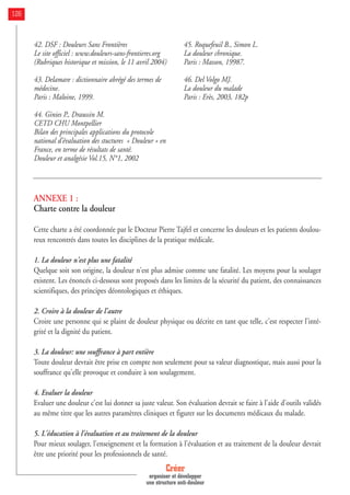 42. DSF : Douleurs Sans Frontières
Le site officiel : www.douleurs-sans-frontieres.org
(Rubriques historique et mission, le 11 avril 2004)
43. Delamare : dictionnaire abrégé des termes de
médecine.
Paris : Maloine, 1999.
44. Ginies P., Draussin M.
CETD CHU Montpellier
Bilan des principales applications du protocole
national d’évaluation des stuctures « Douleur » en
France, en terme de résultats de santé.
Douleur et analgésie Vol.15, N°1, 2002
45. Roquefeuil B., Simon L.
La douleur chronique.
Paris : Masson, 19987.
46. Del Volgo MJ.
La douleur du malade
Paris : Erès, 2003, 182p
ANNEXE 1 :
Charte contre la douleur
Cette charte a été coordonnée par le Docteur Pierre Tajfel et concerne les douleurs et les patients doulou-
reux rencontrés dans toutes les disciplines de la pratique médicale.
1. La douleur n'est plus une fatalité
Quelque soit son origine, la douleur n'est plus admise comme une fatalité. Les moyens pour la soulager
existent. Les énoncés ci-dessous sont proposés dans les limites de la sécurité du patient, des connaissances
scientifiques, des principes déontologiques et éthiques.
2. Croire à la douleur de l'autre
Croire une personne qui se plaint de douleur physique ou décrite en tant que telle, c'est respecter l'inté-
grité et la dignité du patient.
3. La douleur: une souffrance à part entière
Toute douleur devrait être prise en compte non seulement pour sa valeur diagnostique, mais aussi pour la
souffrance qu'elle provoque et conduire à son soulagement.
4. Evaluer la douleur
Evaluer une douleur c'est lui donner sa juste valeur. Son évaluation devrait se faire à l'aide d'outils validés
au même titre que les autres paramètres cliniques et figurer sur les documents médicaux du malade.
5. L'éducation à l'évaluation et au traitement de la douleur
Pour mieux soulager, l'enseignement et la formation à l'évaluation et au traitement de la douleur devrait
être une priorité pour les professionnels de santé.
Créer
organiser et développer
une structure anti-douleur
126
 