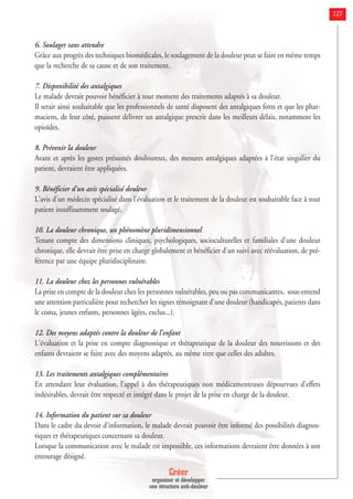 Créer
organiser et développer
une structure anti-douleur
127
6. Soulager sans attendre
Grâce aux progrès des techniques biomédicales, le soulagement de la douleur peut se faire en même temps
que la recherche de sa cause et de son traitement.
7. Disponibilité des antalgiques
Le malade devrait pouvoir bénéficier à tout moment des traitements adaptés à sa douleur.
Il serait ainsi souhaitable que les professionnels de santé disposent des antalgiques forts et que les phar-
maciens, de leur côté, puissent délivrer un antalgique prescrit dans les meilleurs délais, notamment les
opioïdes.
8. Prévenir la douleur
Avant et après les gestes présumés douloureux, des mesures antalgiques adaptées à l'état singulier du
patient, devraient être appliquées.
9. Bénéficier d'un avis spécialisé douleur
L'avis d'un médecin spécialisé dans l'évaluation et le traitement de la douleur est souhaitable face à tout
patient insuffisamment soulagé.
10. La douleur chronique, un phénomène pluridimensionnel
Tenant compte des dimensions cliniques, psychologiques, socioculturelles et familiales d'une douleur
chronique, elle devrait être prise en charge globalement et bénéficier d'un suivi avec réévaluation, de pré-
férence par une équipe pluridisciplinaire.
11. La douleur chez les personnes vulnérables
La prise en compte de la douleur chez les personnes vulnérables, peu ou pas communicantes, sous-entend
une attention particulière pour rechercher les signes témoignant d'une douleur (handicapés, patients dans
le coma, jeunes enfants, personnes âgées, exclus...).
12. Des moyens adaptés contre la douleur de l'enfant
L'évaluation et la prise en compte diagnostique et thérapeutique de la douleur des nourrissons et des
enfants devraient se faire avec des moyens adaptés, au même titre que celles des adultes.
13. Les traitements antalgiques complémentaires
En attendant leur évaluation, l'appel à des thérapeutiques non médicamenteuses dépourvues d'effets
indésirables, devrait être respecté et intégré dans le projet de la prise en charge de la douleur.
14. Information du patient sur sa douleur
Dans le cadre du devoir d'information, le malade devrait pouvoir être informé des possibilités diagnos-
tiques et thérapeutiques concernant sa douleur.
Lorsque la communication avec le malade est impossible, ces informations devraient être données à son
entourage désigné.
 