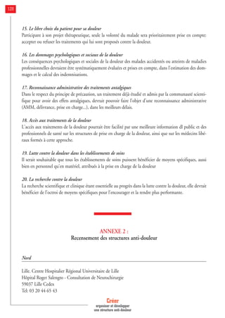 15. Le libre choix du patient pour sa douleur
Participant à son projet thérapeutique, seule la volonté du malade sera prioritairement prise en compte:
accepter ou refuser les traitements qui lui sont proposés contre la douleur.
16. Les dommages psychologiques et sociaux de la douleur
Les conséquences psychologiques et sociales de la douleur des malades accidentés ou atteints de maladies
professionnelles devraient être systématiquement évaluées et prises en compte, dans l'estimation des dom-
mages et le calcul des indemnisations.
17. Reconnaissance administrative des traitements antalgiques
Dans le respect du principe de précaution, un traitement déjà étudié et admis par la communauté scienti-
fique pour avoir des effets antalgiques, devrait pouvoir faire l'objet d'une reconnaissance administrative
(AMM, délivrance, prise en charge...), dans les meilleurs délais.
18. Accès aux traitements de la douleur
L'accès aux traitements de la douleur pourrait être facilité par une meilleure information dl public et des
professionnels de santé sur les structures de prise en charge de la douleur, ainsi que sur les médecins libé-
raux formés à cette approche.
19. Lutte contre la douleur dans les établissements de soins
Il serait souhaitable que tous les établissements de soins puissent bénéficier de moyens spécifiques, aussi
bien en personnel qu'en matériel, attribués à la prise en charge de la douleur
20. La recherche contre la douleur
La recherche scientifique et clinique étant essentielle au progrès dans la lutte contre la douleur, elle devrait
bénéficier de l'octroi de moyens spécifiques pour l'encourager et la rendre plus performante.
ANNEXE 2 :
Recensement des structures anti-douleur
Nord
Lille. Centre Hospitalier Régional Universitaire de Lille
Hôpital Roger Salengro - Consultation de Neurochirurgie
59037 Lille Cedex
Tel: 03 20 44 65 43
Créer
organiser et développer
une structure anti-douleur
128
 