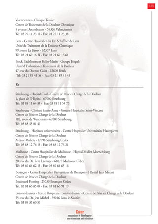 Créer
organiser et développer
une structure anti-douleur
129
Valenciennes - Clinique Teissier
Centre de Traitement de la Douleur Chronique
5 avenue Desandrouins - 59326 Valenciennes
Tel: 03 27 14 23 18 - Fax: 03 27 14 23 38
Lens - Centre Hospitalier du Dr. Schaffner de Lens
Unité de Traitement de la Douleur Chronique
99, route La Bassée - 62307 Lens
Tel: 03 21 69 16 34 - Fax: 03 21 69 16 61
Berck. Etablissement Hélio-Marin - Groupe Hopale
Unité d'Evaluation et Traitement de la Douleur
47, rue du Docteur Calot - 62600 Berck
Tel: 03 21 89 41 16 - Fax: 03 21 89 41 45
Est
Strasbourg - Hôpital Civil - Centre de Prise en Charge de la Douleur
1, place de l'Hôpital - 67000 Strasbourg
Tel: 03 88 11 64 83 - Fax: 03 88 11 58 73
Strasbourg - Clinique Sainte-Anne - Groupe Hospitalier Saint-Vincent
Centre de Prise en Charge de la Douleur
182, route de Wantzenau - 67000 Strasbourg
Tel: 03 88 45 81 40
Strasbourg - Hôpitaux universitaires - Centre Hospitalier Universitaire Hautepierre
Centre de Prise en Charge de la Douleur
Avenue Molière - 67098 Strasbourg Cedex
Tel: 03 88 12 76 13 - Fax: 03 88 12 76 21
Mulhouse - Centre Hospitalier de Mulhouse - Hôpital Müller-Moenchsberg
Centre de Prise en Charge de la Douleur
20, rue du Dr. René Laennec - 68070 Mulhouse Cedex
Tel: 03 89 64 62 15 - Fax: 03 89 64 65 16
Besançon - Centre Hospitalier Universitaire de Besançon - Hôpital Jean Minjoz
Centre de Prise en Charge de la Douleur
Boulevard Fleming - 25030 Besançon Cedex
Tel: 03 81 66 85 09 - Fax: 03 81 66 91 19
Lons-le-Saunier - Centre Hospitalier Lons-le-Saunier - Centre de Prise en Charge de la Douleur
55, rue du Dr. Jean Michel - 39016 Lons-le-Saunier
Tel: 03 84 35 60 80
 