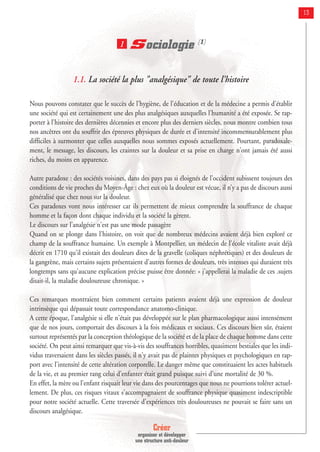Créer
organiser et développer
une structure anti-douleur
13
Sociologie (1)
1.1. La société la plus "analgésique" de toute l'histoire
Nous pouvons constater que le succès de l'hygiène, de l'éducation et de la médecine a permis d'établir
une société qui est certainement une des plus analgésiques auxquelles l'humanité a été exposée. Se rap-
porter à l'histoire des dernières décennies et encore plus des derniers siècles, nous montre combien tous
nos ancêtres ont du souffrir des épreuves physiques de durée et d'intensité incommensurablement plus
difficiles à surmonter que celles auxquelles nous sommes exposés actuellement. Pourtant, paradoxale-
ment, le message, les discours, les craintes sur la douleur et sa prise en charge n'ont jamais été aussi
riches, du moins en apparence.
Autre paradoxe : des sociétés voisines, dans des pays pas si éloignés de l’occident subissent toujours des
conditions de vie proches du Moyen-Âge : chez eux où la douleur est vécue, il n’y a pas de discours aussi
généralisé que chez nous sur la douleur.
Ces paradoxes vont nous intéresser car ils permettent de mieux comprendre la souffrance de chaque
homme et la façon dont chaque individu et la société la gèrent.
Le discours sur l’analgésie n'est pas une mode passagère
Quand on se plonge dans l'histoire, on voit que de nombreux médecins avaient déjà bien exploré ce
champ de la souffrance humaine. Un exemple à Montpellier, un médecin de l'école vitaliste avait déjà
décrit en 1710 qu'il existait des douleurs dites de la gravelle (coliques néphrétiques) et des douleurs de
la gangrène, mais certains sujets présentaient d'autres formes de douleurs, très intenses qui duraient très
longtemps sans qu'aucune explication précise puisse être donnée: « j'appellerai la maladie de ces .sujets
disait-il, la maladie douloureuse chronique. »
Ces remarques montraient bien comment certains patients avaient déjà une expression de douleur
intrinsèque qui dépassait toute correspondance anatomo-clinique.
A cette époque, l'analgésie si elle n'était pas développée sur le plan pharmacologique aussi intensément
que de nos jours, comportait des discours à la fois médicaux et sociaux. Ces discours bien sûr, étaient
surtout représentés par la conception théologique de la société et de la place de chaque homme dans cette
société. On peut ainsi remarquer que vis-à-vis des souffrances horribles, quasiment bestiales que les indi-
vidus traversaient dans les siècles passés, il n'y avait pas de plaintes physiques et psychologiques en rap-
port avec l'intensité de cette altération corporelle. Le danger même que constituaient les actes habituels
de la vie, et au premier rang celui d'enfanter était grand puisque suivi d'une mortalité de 30 %.
En effet, la mère ou l'enfant risquait leur vie dans des pourcentages que nous ne pourrions tolérer actuel-
lement. De plus, ces risques vitaux s'accompagnaient de souffrance physique quasiment indescriptible
pour notre société actuelle. Cette traversée d'expériences très douloureuses ne pouvait se faire sans un
discours analgésique.
1
 