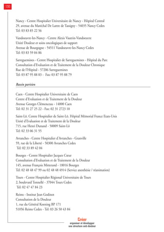 Nancy - Centre Hospitalier Universitaire de Nancy - Hôpital Central
29, avenue du Maréchal De Lattre de Tassigny - 54035 Nancy Cedex
Tel: 03 83 85 22 56
Vandoeuvre-Ies-Nancy - Centre Alexis Vautrin-Vandoeuvre
Unité Douleur et soins oncologiques de support
Avenue de Bourgogne - 54511 Vandoeuvre-Ies-Nancy Cedex
Tel: 03 83 59 84 86
Sarreguemines - Centre Hospitalier de Sarreguemines - Hôpital du Parc
Consultation d'Evaluation et de Traitement de la Douleur Chronique
Rue de l'Hôpital - 57206 Sarreguemines
Tel: 03 87 95 88 83 - Fax: 03 87 95 88 79
Bassin parisien
Caen - Centre Hospitalier Universitaire de Caen
Centre d'Evaluation et de Traitement de la Douleur
Avenue Georges Clémenceau - 14000 Caen
Tel: 02 31 27 25 22 - Fax: 02 31 2723 10
Saint-Lô. Centre Hospitalier de Saint-Lô. Hôpital Mémorial France Etats-Unis
Unité d'Evaluation et de Traitement de la Douleur
715, rue Henri Dunand - 50009 Saint-Lô
Tel: 02 33 06 31 55
Avranches - Centre Hospitalier d'Avranches - Granville
59, rue de la Liberté - 50300 Avranches Cedex
Tel: 02 33 89 42 04
Bourges - Centre Hospitalier Jacques Cœur
Consultation d'Evaluation et de Traitement de la Douleur
145, avenue François Mitterand - 18016 Bourges
Tel: 02 48 48 47 99 ou 02 48 48 4914 (Service anesthésie / réanimation)
Tours - Centre Hospitalier Régional Universitaire de Tours
2, boulevard Tonnellé - 37044 Tours Cedex
Tel: 02 47 47 84 23
Reims - Institut Jean Godinot
Consultation de la Douleur
1, rue du Général Koening BP 171
51056 Reims Cedex - Tel: 03 26 50 43 84
Créer
organiser et développer
une structure anti-douleur
130
 