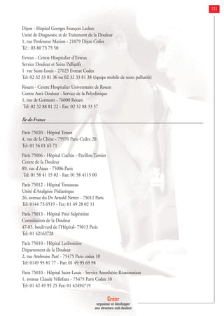 Créer
organiser et développer
une structure anti-douleur
131
Dijon - Hôpital Georges François Leclerc
Unité de Diagnostic et de Traitement de la Douleur
1, rue Professeur Marion - 21079 Dijon Cedex
Te! : 03 80 73 75 50
Evreux - Centre Hospitalier d'Evreux
Service Douleur et Soins Palliatifs
1 rue Saint-Louis - 27023 Evreux Cedex
Tel: 02 32 33 81 36 ou 02 32 33 81 38 (équipe mobile de soins palliatifs)
Rouen - Centre Hospitalier Universitaire de Rouen
Centre Anti-Douleur - Service de la Polyclinique
1, rue de Germont - 76000 Rouen
Tel: 02 32 88 81 22 - Fax: 02 32 88 33 57
Ile-de-France
Paris 75020 - Hôpital Tenon
4, rue de la Chine - 75970 Paris Cedex 20
Tel: 01 56 01 65 71
Paris 75006 - Hôpital Cochin - Pavillon Tarnier
Centre de la Douleur
89, rue d'Assas - 75006 Paris
Tel: 01 58 41 15 02 - Fax: 01 58 4115 00
Paris 75012 - Hôpital Trousseau
Unité d'Analgésie Pédiatrique
26, avenue du Dr Arnold Netter - 75012 Paris
Tel: 0144 73 6519 - Fax: 01 49 28 02 11
Paris 75013 - Hôpital Pitié Salpétrière
Consultation de la Douleur
47-83, boulevard de l'Hôpital- 75013 Paris
Tel: 01 42163728
Paris 75010 - Hôpital Lariboisière
Département de la Douleur
2, rue Ambroise Paré - 75475 Paris cedex 10
Tel: 0149 95 81 77 - Fax: 01 49 95 69 98
Paris 75010 - Hôpital Saint-Louis - Service Anesthésie-Réanimation
1, avenue Claude Vellefaux - 75475 Paris Cedex 10
Tel: 01 42 49 95 25 Fax: 01 42494719
 