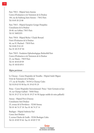 Paris 75012 - Hôpital Saint-Antoine
Centre d'Evaluation et de Traitement de la Douleur
184, rue du Faubourg Saint-Antoine - 75012 Paris
Tel: 0149 28 23 08
Paris 75015 - Hôpital Européen Georges Pompidou
Consultation de la Douleur
20-40, rue Leblanc 75015 Paris
Tel: 01 56093355
Paris 75018 - Hôpital Bichat / Claude Bernard
Unité d'Evaluation de la Douleur
46, rue H. Huchard - 75018 Paris
Tel: 0140 25 61 65
Fax: 01 40 25 87 84
Paris 75019 - Fondation Ophtalmologique Rothschild Paris
Centre d'Evaluation et de Traitement de la Douleur
25, rue Manin - 75019 Paris
Tel: 01 48 03 69 09
Fax: 01 48 03 6914
Région parisienne
Le Chesnay - Centre Hospitalier de Versailles - Hôpital André Mignot
Unité de Traitement de la Douleur
177, rue de Versailles - 78150 Le Chesnay Cedex
Tel: 0139 63 93 98 Fax: 01 39 63 95 29
Poissy - Centre Hospitalier Intercommunal- Poissy / Saint Germain-en-laye
10, rue Champs Gaillard - 78303 Poissy
Tel: 01 39 27 52 16 Tel: 01 39 27 44 58 (équipe mobile de soins palliatifs)
Antony - Hôpital Privé d'Antony
Consultation Anti-Douleur
25, avenue de la Providence - 92160 Antony
Tel: 01 46 74 37 18 Fax: 01 46 74 37 14
Boulogne - Hôpital Ambroise Paré
Centre Anti-Douleur
9, avenue Charles de Gaulle - 92104 Boulogne Cedex
Tel: 01 49 09 59 46 Fax: 01 49 09 57 99
Créer
organiser et développer
une structure anti-douleur
132
 