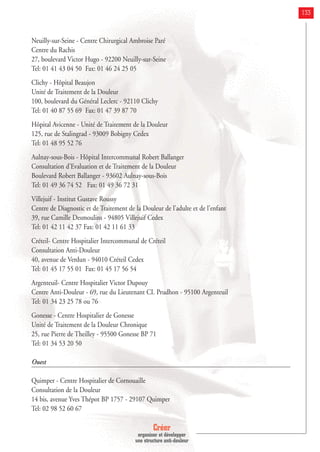 Créer
organiser et développer
une structure anti-douleur
133
Neuilly-sur-Seine - Centre Chirurgical Ambroise Paré
Centre du Rachis
27, boulevard Victor Hugo - 92200 Neuilly-sur-Seine
Tel: 01 41 43 04 50 Fax: 01 46 24 25 05
Clichy - Hôpital Beaujon
Unité de Traitement de la Douleur
100, boulevard du Général Leclerc - 92110 Clichy
Tel: 01 40 87 55 69 Fax: 01 47 39 87 70
Hôpital Avicenne - Unité de Traitement de la Douleur
125, rue de Stalingrad - 93009 Bobigny Cedex
Tel: 01 48 95 52 76
Aulnay-sous-Bois - Hôpital Intercommunal Robert Ballanger
Consultation d'Evaluation et de Traitement de la Douleur
Boulevard Robert Ballanger - 93602 Aulnay-sous-Bois
Tel: 01 49 36 74 52 Fax: 01 49 36 72 31
Villejuif - Institut Gustave Roussy
Centre de Diagnostic et de Traitement de la Douleur de l'adulte et de l'enfant
39, rue Camille Desmoulins - 94805 Villejuif Cedex
Tel: 01 42 11 42 37 Fax: 01 42 11 61 33
Créteil- Centre Hospitalier Intercommunal de Créteil
Consultation Anti-Douleur
40, avenue de Verdun - 94010 Créteil Cedex
Tel: 01 45 17 55 01 Fax: 01 45 17 56 54
Argenteuil- Centre Hospitalier Victor Dupouy
Centre Anti-Douleur - 69, rue du Lieutenant CI. Prudhon - 95100 Argenteuil
Tel: 01 34 23 25 78 ou 76
Gonesse - Centre Hospitalier de Gonesse
Unité de Traitement de la Douleur Chronique
25, rue Pierre de Theilley - 95500 Gonesse BP 71
Tel: 01 34 53 20 50
Ouest
Quimper - Centre Hospitalier de Cornouaille
Consultation de la Douleur
14 bis, avenue Yves Thépot BP 1757 - 29107 Quimper
Tel: 02 98 52 60 67
 