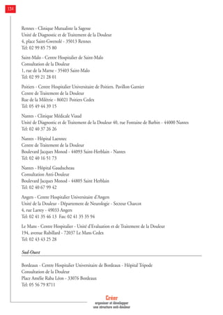 Rennes - Clinique Mutualiste la Sagesse
Unité de Diagnostic et de Traitement de la Douleur
4, place Saint-Gwenolé - 35013 Rennes
Tel: 02 99 85 75 80
Saint-Malo - Centre Hospitalier de Saint-Malo
Consultation de la Douleur
1, rue de la Marne - 35403 Saint-Malo
Tel: 02 99 21 28 01
Poitiers - Centre Hospitalier Universitaire de Poitiers. Pavillon Garnier
Centre de Traitement de la Douleur
Rue de la Milétrie - 86021 Poitiers Cedex
Tel: 05 49 44 39 15
Nantes - Clinique Médicale Viaud
Unité de Diagnostic et de Traitement de la Douleur 40, rue Fontaine de Barbin - 44000 Nantes
Tel: 02 40 37 26 26
Nantes - Hôpital Laennec
Centre de Traitement de la Douleur
Boulevard Jacques Monod - 44093 Saint-Herblain - Nantes
Tel: 02 40 16 51 73
Nantes - Hôpital Gauducheau
Consultation Anti-Douleur
Boulevard Jacques Monod - 44805 Saint Herblain
Tel: 02 40 67 99 42
Angers - Centre Hospitalier Universitaire d'Angers
Unité de la Douleur - Département de Neurologie - Secteur Charcot
4, rue Larrey - 49033 Angers
Tel: 02 41 35 46 13 Fax: 02 41 35 35 94
Le Mans - Centre Hospitalier - Unité d'Evaluation et de Traitement de la Douleur
194, avenue Rubillard - 72037 Le Mans Cedex
Tel: 02 43 43 25 28
Sud-Ouest
Bordeaux - Centre Hospitalier Universitaire de Bordeaux - Hôpital Tripode
Consultation de la Douleur
Place Amélie Raba Léon - 33076 Bordeaux
Tel: 05 56 79 8711
Créer
organiser et développer
une structure anti-douleur
134
 