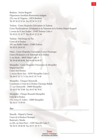 Créer
organiser et développer
une structure anti-douleur
135
Bordeaux - Institut Bergonié
Département Anesthésie-Réanimation-Analgésie
229, cour de l'Argonne - 33076 Bordeaux
Tel: 05 56 33 32 64 Fax: 05 56 33 33 87
Toulouse - Centre Hospitalier Universitaire de Toulouse
Centre Pluridisciplinaire d'Evaluation et de Traitement de la Douleur Hôpital Rangueil
l, avenue du Pr Jean Poulhes - 31403 Toulouse Cedex 4
Tel: 05 61 32 33 77 Fax: 05 61 32 22 40
Toulouse - Polyclinique du Parc
Centre de la Douleur
105, rue Achille Viadieu - 31400 Toulouse
Tel: 05 61 36 65 65
Nîmes - Centre Hospitalier Universitaire Gaston Doumergue
Centre d'Evaluation et de Traitement de la Douleur
5, rue Hoche - 30029 Nîmes Cedex 9
Tel: 04 66 68 68 86 Fax: 04 66 68 68 87
Montpellier - Centre Hospitalier Universitaire de Montpellier
Hôpital Saint-Eloi
Centre Anti-Douleur
2, avenue Bertin Sans - 34295 Montpellier Cedex 5
Tel: 04 67 33 72 71 Fax: 04 67 33 74 48
Montpellier - Clinique Clémentville
Consultation et Unité de la Douleur Chronique Rebelle
27, rue Clémentville - 34000 Montpellier
Tel: 04 67 06 70 00 Fax: 04 67 06 70 01
Montpellier - Clinique Beausoleil-Montpellier
Unité de la Douleur
119, avenue D. Lodève - 34000 Montpellier
Tel: 04 67 75 99 99
Paca
Marseille - Hôpital la Timone
Centre de la Douleur Chronique
Boulevard j. Moulin
ou 264, rue Saint-Pierre - 13385 Marseille Cedex 5
Tel: 04 91 38 68 98 Fax: 04 91 38 78 71
 
