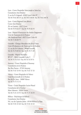Créer
organiser et développer
une structure anti-douleur
137
Lyon - Centre Hospitalier Saint-joseph et Saint-Luc
Consultation Anti-Douleur
9, rue du Pr Grignard - 69365 Lyon Cedex 07
Tel: 04 78 61 88 19 ou 04 78 61 80 89 Fax: 04 78 61 88 76
Lyon - Centre Régional Léon Bérard
Centre Anti-Douleur
28, rue Laennec - 69373 Lyon
Tel: 04 78 78 26 57 Fax: 04 78 78 26 55
Lyon - Hôpital d'Instruction des Armées Desgenettes
Unité de Traitement de la Douleur
108, Boulevard Pinel - 69275 Lyon Cedex 03
Tel: 04 72 36 60 79
Grenoble - Clinique Mutualiste des Eaux Claires
Unité d'Evaluation et de Traitement de la Douleur
12, rue du Dr Calmette - 38000 Grenoble
Tel: 04 76 70 89 02 Fax: 04 76 70 71 89
Grenoble - Hôpital Michallon
BP 217 - 38043 Grenoble Cedex 9
Tel: 04 76 76 5213 Fax: 04 76 76 59 51
Annonay - Centre Hospitalier d'Annonay
Consultations de la Douleur
Rue Bon Pasteur - 07103 Annonay
Tel: 04 75 67 35 95 Fax: 04 75 67 37 35
Valence - Centre Hospitalier de Valence
Unité Fonctionnelle de la Douleur
Rue du Dr. Janty - 26000 Valence
Tel: 04 75 75 75 75
Vienne - Centre Hospitalier Lucien Hussel
Consultation de la Douleur
Mont Salomon - 38209 Vienne
Tel: 04 74 31 33 55 Fax: 04 74 31 34 55
Rillieux - Polyclinique de Rillieux
Consultation Anti-Douleur
941, rue du Capitaine Julien - 69140 Rillieux La Pape,
Tel: 04 72 01 45 40 Fax: 04 72 01 45 45
 