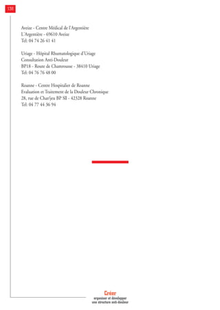 Aveize - Centre Médical de l'Argentière
L'Argentière - 69610 Aveize
Tel: 04 74 26 41 41
Uriage - Hôpital Rhumatologique d'Uriage
Consultation Anti-Douleur
BP18 - Route de Chamrousse - 38410 Uriage
Tel: 04 76 76 48 00
Roanne - Centre Hospitalier de Roanne
Evaluation et Traitement de la Douleur Chronique
28, rue de Char/jeu BP Sll - 42328 Roanne
Tel: 04 77 44 36 94
Créer
organiser et développer
une structure anti-douleur
138
 