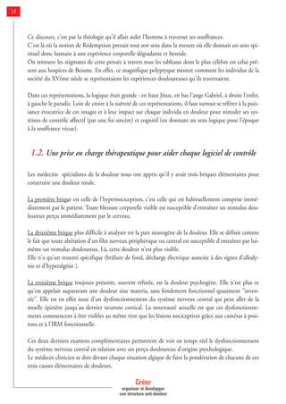 Ce discours, c'est par la théologie qu'il allait aider l'homme à traverser ses souffrances.
C'est là où la notion de Rédemption prenait tout son sens dans la mesure où elle donnait un sens spi-
rituel donc humain à une expérience corporelle dégradante et bestiale.
On retrouve les stigmates de cette pensée à travers tous les tableaux dont le plus célèbre est celui pré-
sent aux hospices de Beaune. En effet, ce magnifique polyptyque montre comment les individus de la
société du XVème siècle se représentaient les expériences douloureuses qu'ils traversaient.
Dans ces représentations, la logique était grande : en haut Jésus, en bas l'ange Gabriel, à droite l'enfer,
à gauche le paradis. Loin de croire à la naïveté de ces représentations, il faut surtout se référer à la puis-
sance évocatrice de ces images et à leur impact sur chaque individu en douleur pour stimuler ses sys-
tèmes de contrôle affectif (par une foi sincère) et cognitif (en donnant un sens logique pour l'époque
à la souffrance vécue).
1.2. Une prise en charge thérapeutique pour aider chaque logiciel de contrôle
Les médecins spécialistes de la douleur nous ont appris qu'il y avait trois briques élémentaires pour
construire une douleur totale.
La première brique est celle de l'hypernociception, c'est celle qui est habituellement comprise immé-
diatement par le patient. Toute blessure corporelle visible est susceptible d'entraîner un stimulus dou-
loureux perçu immédiatement par le cerveau.
La deuxième brique plus difficile à analyser est la part neurogène de la douleur. Elle se définit comme
le fait que toute altération d'un filet nerveux périphérique ou central est susceptible d'entraîner par lui-
même un stimulus douloureux. Là, cette douleur n'est plus visible.
Elle n'a qu'un ressenti spécifique (brûlure de fond, décharge électrique associée à des signes d'allody-
nie et d'hyperalgésie ).
La troisième brique toujours présente, souvent réfutée, est la douleur psychogène. Elle n'est plus ce
qu'on appelait auparavant une douleur sine materia, sans fondement fonctionnel quasiment "inven-
tée". Elle est en effet issue d'un dysfonctionnement du système nerveux central qui peut aller de la
moelle épinière jusqu'au dernier neurone cortical. La nouveauté actuelle est que ces dysfonctionne-
ments commencent à être visibles au même titre que les lésions nociceptives grâce aux caméras à posi-
tons et à l'IRM fonctionnelle.
Ces deux derniers examens complémentaires permettent de voir en temps réel le dysfonctionnement
du système nerveux central en relation avec un perçu douloureux d'origine psychologique.
Le médecin clinicien se doit devant chaque situation algique de faire la pondération de chacune de ces
trois causes élémentaires de douleurs.
Créer
organiser et développer
une structure anti-douleur
14
 