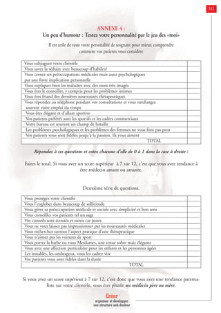 Créer
organiser et développer
une structure anti-douleur
141
ANNEXE 4 :
Un peu d’humour : Testez votre personnalité par le jeu des «moi»
Il est utile de teste votre personalité de soignant pour mieux comprendre
comment vos patients vous considère
Répondez à ces questions et cotez chacune d'elle de 0 à 1 dans la case à droite :
Faites le total. Si vous avez un score supérieur à 7 sur 12, c'est que vous avez tendance à
être médecin amant ou amante.
Deuxième série de questions.
Si vous avez un score supérieur à 7 sur 12, c'est donc que vous avez une tendance paterna-
liste sur votre clientèle, vous êtes plutôt un médecin père ou mère.
Vous subjuguez votre clientèle
Vous savez la séduire avec beaucoup d'habileté
Vous cernez ses préoccupations médicales mais aussi psychologiques
par une forte implication personnelle
Vous expliquez bien les maladies avec des mots très imagés
Vous êtes le conseiller, y compris pour les problèmes intimes
Vous êtes friand des dernières nouveautés thérapeutiques
Vous répondez au téléphone pendant vos consultations et vous surchargez
souvent votre emploi du temps
Vous êtes élégant et d'allure sportive
Vos patients préférés sont les sportifs et les cadres commerciaux
Votre bureau est souvent un champ de bataille
Les problèmes psychologiques et les problèmes des femmes ne vous font pas peur
Vos patients vous sont fidèles jusqu'à la passion. Ils vous aiment
TOTAL
Vous protégez votre clientèle
Vous l'englobez dans beaucoup de sollicitude
Vous gérez sa préoccupation médicale et sociale avec simplicité et bon sens
Vous conseillez vos patients tel un sage
Vos conseils sont écoutés et suivis car justes
Vous ne vous laissez pas impressionner par les nouveautés médicales
Vous recherchez surtout l'aspect pratique d'une thérapeutique
Vous n'aimez pas les voitures de sport
Vous portez la barbe ou vous Mesdames, une tenue sobre mais élégante
Vous avez une affection particulière pour les enfants et les personnes âgées
Les instables, les ombrageux, vous les cadrez vite
Vos patients vous sont fidèles dans la durée
TOTAL
 