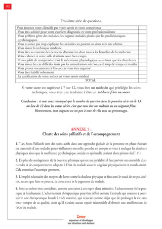 Troisième série de questions.
Si votre score est supérieur à 7 sur 12, vous êtes un médecin qui privilégie les soins
techniques, vous avez une tendance à être un médecin frère ou soeur.
Conclusion : si vous avez remarqué que le nombre de question dans la première série est de 13
au lieu de 12 dans les autres séries, c’est que vous êtes un médecin ou un soignant frère.
Heuresement, tout soignant est un peu à tour de rôle tous ces personnages.
ANNEXE 5 :
Charte des soins palliatifs et de l’accompagnement
1. "Les Soins Palliatifs sont des soins actifs dans une approche globale de la personne en phase évoluée
ou terminale d'une maladie poten-tiellement mortelle: prendre en compte et viser à soulager les douleurs
physiques ainsi que la souffrance psychologique, sociale et spirituelle devient alors primor-dial". (*)
2. En plus du soulagement de la dou-leur physique qui est un préalable, il faut prévoir un ensemble d'at-
ti-tudes et de comportements adap-tés à l'état du malade souvent angoissé physiquement et morale-ment.
Cela constitue l'accompa-gnement.
3. L'emploi nécessaire des moyens de lutte contre la douleur physique se fera avec le souci de ne pas alté-
rer, autant que faire se pourra, la conscience et le jugement du malade.
4. Sont au même titre considérés, comme contraires à cet esprit deux attitudes : l'acharnement théra-peu-
tique et l'euthanasie. L'acharnement thérapeutique peut être défini comme l'attitude qui consiste à pour-
suivre une thérapeutique lourde à visée curative, qui n'aurait comme objet que de prolonger la vie sans
tenir compte de sa qualité, alors qu'il n'existe aucun espoir raisonnable d'obtenir une amélioration de
l'état du malade.
Créer
organiser et développer
une structure anti-douleur
142
Vous étonnez votre clientèle par votre savoir et votre compétence
Vous êtes admiré pour votre excellent diagnostic et votre professionnalisme
Vous préférez gérer des malades, les organes malades plutôt que les problématiques
psychologiques
Vous n'aimez pas trop expliquer les maladies au patient ou alors avec un schéma
Vous aimez la technique médicale
Vous êtes au courant des dernières découvertes dans toutes les branches de la médecine
Votre cabinet et votre salle d'attente sont bien rangés
Il vous plaît de comprendre tout le mécanisme physiologique aussi bien que les chercheurs
Vous aimez les cas difficiles mais pas les consultations où l'on perd trop de temps et inutiles
Vous prenez vos patients à l'heure car vous êtes organisé
Vous êtes habillé sobrement
La justification de votre métier est votre savoir médical
TOTAL
 