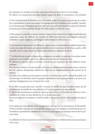 Créer
organiser et développer
une structure anti-douleur
143
Par euthanasie, on entendra toute action ayant pour dessein de mettre fin à la vie du malade.
Par ailleurs, il ne sera pas privé sans raison majeure, jusqu'à son décès, de sa conscience et de sa lucidité.
5. Une attitude générale de franchise vis-à-vis du malade, quant à la na-ture ou au pronostic de sa mala-
die, est généralement requise pour assurer l'accompagnement de la meilleure qualité possible. Toutefois,
les circonstances psy-chologiques sont trop variées pour que cette recommandation puisse être formulée
autrement qu'en termes généraux. Il s'agit d'un idéal auquel il convient de tendre.
6. Pour soutenir la personne en phase terminale s'impose l'inter-vention d'une équipe interdiscipli-naire
comportant, autour des médecins, des membres des diffé-rentes professions paramédicales concernées
(infirmières et aides- soignantes, psychologues, kinési-thérapeutes, diététiciens, etc.).
Y sont associés les représentants des différentes religions dont se réclameraient les malades hospita-lisés.
La prise en compte des besoins spirituels, particulière-ment en cette phase de l'exis-tence, paraît en effet
essentielle, dans le respect absolu des options philosophiques et religieuses de chacun.
7. Les bénévoles qui acceptent d'apporter un soulagement au malade, de participer à son ultime accom-
pagnement, sont considérés comme des collaborateurs pré-cieux de l'équipe de soins.
Ils veilleront à ce que leur action n'interfère, en aucun cas, avec la pratique des soins médicaux et para-
médicaux.
Ils ne devront s'adonner à aucune pratique, tech-nique ou méthode présentée comme étant ou pouvant
être une ressource thérapeutique substitu-tive, adjuvante ou complémentaire de celle prescrite par le
médecin.
Leur rôle est de conforter, par leur présence attentive, l'environne-ment social et affectif du malade et de
son entourage. Les bénévoles auront été préparés spécialement à cette présence discrète et ils seront sou-
tenus psy-chologiquement tout au long de leur action.
8. Un effort tout particulier pour accueillir et soutenir les familles est aussi considéré comme une des
caractéristiques essentielles des soins palliatifs et de l'accom-pagnement en soins palliatifs.
Il s'agit à la fois de permettre au malade de réaliser ses vœux ultimes, et s'il le désire, de renfor-cer et éven-
tuellement de renouer ses liens affectifs lors de ses derniers moments.
Il convient également de préparer au deuil la famille et les proches et de les aider moralement après le
décès.
9. Les équipes de soins palliatifs et d'accompagnement, quel que soit leur lieu d'exercice (Unité spéciali-
sée fixe ou mobile, domicile, ser-vice hospitalier) auront à cœur de contribuer à la formation du per-son-
nel médical et paramédical et des bénévoles ainsi qu'à la propa-gation des principes énoncés dans la pré-
sente charte.
Les adhérents à la charte susciteront la création de nouveaux foyers et l'adhésion de nouveaux participants
à leur action.
 