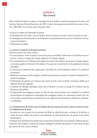 ANNEXE 6 :
Plan triennal
Afin d’améliorer la prise en compte et le soulagement de la douleur, un premier programme d’actions a été
initié par Monsieur Bernard Kouchner, dès 1998 : le plan triennal gouvernemental de lutte contre la dou-
leur 1998-2000. Il est articulé autour de quatre volets :
• la prise en compte de la demande du patient
• le développement de la lutte contre la douleur dans les structures de santé et dans les réseaux de soins
• le développement de la formation et de l’information des professionnels de santé sur l’évaluation et le trai-
tement de la douleur
• l’information du public
1. La prise en compte de la demande du patient
Plusieurs mesures sont mises en place :
• Le carnet douleur : remis au patient à son arrivée pour une meilleure information sur la douleur, son éva-
luation, sa prise en compte par l'équipe soignante et la réponse adaptée.
• Une systématisation de l'utilisation des réglettes de mesure de la douleur qui permet à l'équipe soignan-
te de mieux apprécier l'intensité de la douleur. Une pancarte au pied du lit en fera également la mesure
journalière.
• La mesure de la satisfaction des usagers grâce à des fiches de sortie hospitalière relatives à la satisfaction
des patients.
• Attribution de pompes d'auto-analgésie contrôlée qui permettent au patient lui-même de déclencher l'in-
jection d'antalgiques.
• L’information des patients sur l’existence des centres de lutte contre la douleur chronique rebelle par la
diffusion d’une liste régionale.
• L'insertion de rubriques spécifiques ayant trait à l'intensité et la prise en charge de la douleur dans les
documents d'anesthésie
• La disponibilité des antalgiques majeurs. Le Plan de lutte contre la douleur vise à simplifier les modalités
de prescription en remplaçant la prescription des antalgiques majeurs sur ordonnance extraite d’un car-
net à souche numéroté (réservé exclusivement à cet usage) par une prescription médicale sur ordonnan-
ce infalsifiable.
2. Le développement de la lutte contre la douleur dans les structures de santé et dans les réseaux de soins
.Les établissements de santé
• un guide sera mis au point, leur permettant de définir les objectifs de prise en charge de la douleur en
termes de projet médical, de projet de soins infirmiers, de plans de formation, de gestion et de système
d’information
• la mesure de la satisfaction des patients par un document d’orientation une incitation à élaborer des pro-
tocoles de soins d'urgence incluant des mesures soulageant la douleur des patients et à de mettre en place
des comités de lutte contre la douleur.
Créer
organiser et développer
une structure anti-douleur
144
 