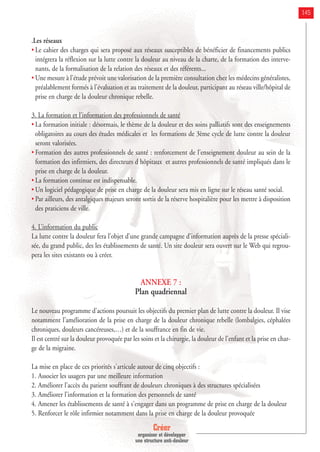 Créer
organiser et développer
une structure anti-douleur
145
.Les réseaux
• Le cahier des charges qui sera proposé aux réseaux susceptibles de bénéficier de financements publics
intégrera la réflexion sur la lutte contre la douleur au niveau de la charte, de la formation des interve-
nants, de la formalisation de la relation des réseaux et des référents...
• Une mesure à l'étude prévoit une valorisation de la première consultation chez les médecins généralistes,
préalablement formés à l'évaluation et au traitement de la douleur, participant au réseau ville/hôpital de
prise en charge de la douleur chronique rebelle.
3. La formation et l’information des professionnels de santé
• La formation initiale : désormais, le thème de la douleur et des soins palliatifs sont des enseignements
obligatoires au cours des études médicales et les formations de 3ème cycle de lutte contre la douleur
seront valorisées.
• Formation des autres professionnels de santé : renforcement de l'enseignement douleur au sein de la
formation des infirmiers, des directeurs d hôpitaux et autres professionnels de santé impliqués dans le
prise en charge de la douleur.
• La formation continue est indispensable.
• Un logiciel pédagogique de prise en charge de la douleur sera mis en ligne sur le réseau santé social.
• Par ailleurs, des antalgiques majeurs seront sortis de la réserve hospitalière pour les mettre à disposition
des praticiens de ville.
4. L’information du public
La lutte contre la douleur fera l’objet d’une grande campagne d’information auprès de la presse spéciali-
sée, du grand public, des les établissements de santé. Un site douleur sera ouvert sur le Web qui regrou-
pera les sites existants ou à créer.
ANNEXE 7 :
Plan quadriennal
Le nouveau programme d'actions poursuit les objectifs du premier plan de lutte contre la douleur. Il vise
notamment l’amélioration de la prise en charge de la douleur chronique rebelle (lombalgies, céphalées
chroniques, douleurs cancéreuses,…) et de la souffrance en fin de vie.
Il est centré sur la douleur provoquée par les soins et la chirurgie, la douleur de l'enfant et la prise en char-
ge de la migraine.
La mise en place de ces priorités s'articule autour de cinq objectifs :
1. Associer les usagers par une meilleure information
2. Améliorer l’accès du patient souffrant de douleurs chroniques à des structures spécialisées
3. Améliorer l'information et la formation des personnels de santé
4. Amener les établissements de santé à s'engager dans un programme de prise en charge de la douleur
5. Renforcer le rôle infirmier notamment dans la prise en charge de la douleur provoquée
 
