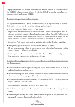 Ce programme national a été élaboré en collaboration avec la Société d'étude et de traitement de la dou-
leur (SETD) le collège national des médecins de la douleur (CNMD) et le collège national des ensei-
gnants universitaires de la douleur (CNEUD).
1 - Associer les usagers par une meilleure information
Les usagers doivent apprendre à être des acteurs de l’amélioration de la prise en charge de la douleur.
L’information doit être renforcée pour faciliter le dialogue patients/soignants.
• Le contrat d’engagement douleur remplace le carnet douleur
En plus du rôle d’information auprès des personnes malades, il devient acte d’engagement pour l’éta-
blissement hospitalier. Il sera remis à chaque hospitalisation avec le livret d'accueil de l'établissement et
intégrera la prise en charge de la douleur, la prévention de la douleur provoquée, la douleur post opé
ratoire, l’utilisation des échelles d’évaluation de la douleur et les médicaments de la douleur.
• Une brochure d’informations grand public sur la migraine et les céphalées chroniques sera diffusée.
• Une large campagne de sensibilisation sera développée en direction des enfants
Elle sera menée auprès des enfants de maternelle et de cours préparatoire afin de mieux leur faire
connaître l'hôpital, ses différents acteurs, les soins.
• Des états généraux de la douleur seront lancés dés le début de l’année 2002 dans quatre régions
Ils accompagneront ces régions dans la mise en œuvre du plan.
2 - Améliorer l’accès de la personne souffrant de douleurs chroniques rebelles à des structures spécialisées
par plusieurs mesures :
• Le renforcement des structures de prise en charge de la douleur chronique par la création de postes de
médecins, infirmières, psychologues, etc …
• L’évaluation de l'adéquation de ces structures aux besoins des patients souffrant de douleurs chroniques
rebelles par une enquête pour proposer d'éventuels axes d'amélioration.
• La création d’un centre expérimental de référence sur la migraine de l’enfant à l'instar du centre de la
migraine de l'hôpital Lariboisière à Paris.
• La généralisation des ordonnances "sécurisées" au 1er octobre 2002
• Une réflexion sur la simplification de la prescription et la dispensation des médicaments opioïdes sera
engagée
• La dimension prise en charge de la douleur en fin de vie partie intégrantes des soins palliatifs sera déve-
loppée dans le programme d’action sur les soins palliatifs.
Créer
organiser et développer
une structure anti-douleur
146
 