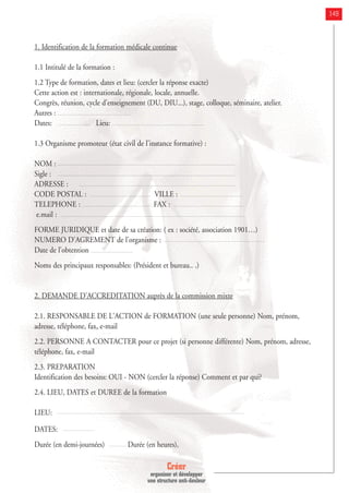 Créer
organiser et développer
une structure anti-douleur
149
1. Identification de la formation médicale continue
1.1 Intitulé de la formation :
1.2 Type de formation, dates et lieu: (cercler la réponse exacte)
Cette action est : internationale, régionale, locale, annuelle.
Congrès, réunion, cycle d'enseignement (DU, DIU...), stage, colloque, séminaire, atelier.
Autres :
Dates: Lieu:
1.3 Organisme promoteur (état civil de l'instance formative) :
NOM :
Sigle :
ADRESSE :
CODE POSTAL : VILLE :
TELEPHONE : FAX :
e.mail :
FORME JURIDIQUE et date de sa création: ( ex : société, association 1901…)
NUMERO D'AGREMENT de l'organisme :
Date de l’obtention
Noms des principaux responsables: (Président et bureau.. .)
2. DEMANDE D'ACCREDITATION auprès de la commission mixte
2.1. RESPONSABLE DE L'ACTION de FORMATION (une seule personne) Nom, prénom,
adresse, téléphone, fax, e-mail
2.2. PERSONNE A CONTACTER pour ce projet (si personne différente) Nom, prénom, adresse,
téléphone, fax, e-mail
2.3. PREPARATION
Identification des besoins: OUI - NON (cercler la réponse) Comment et par qui?
2.4. LIEU, DATES et DUREE de la formation
LIEU:
DATES:
Durée (en demi-journées) Durée (en heures),
 