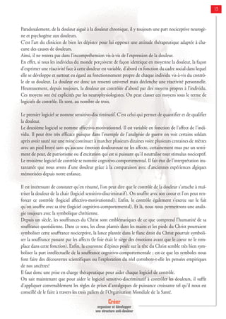 Créer
organiser et développer
une structure anti-douleur
15
Paradoxalement, de la douleur aiguë à la douleur chronique, il y toujours une part nociceptive neurogè-
ne et psychogène aux douleurs.
C'est l'art du clinicien de bien les dépister pour lui opposer une attitude thérapeutique adaptée à cha-
cune des causes de douleurs.
Ainsi, il ne restera pas dans l'incompréhension vis-à-vis de l'expression de la douleur.
En effet, si tous les individus du monde perçoivent de façon identique en moyenne la douleur, la façon
d'exprimer une réactivité face à cette douleur est variable, d'abord en fonction du cadre social dans lequel
elle se développe et surtout eu égard au fonctionnement propre de chaque individu vis-à-vis du contrô-
le de sa douleur. La douleur est donc un ressenti universel mais déclenche une réactivité personnelle.
Heureusement, depuis toujours, la douleur est contrôlée d'abord par des moyens propres à l'individu.
Ces moyens ont été explicités par les neurophysiologistes. On peut classer ces moyens sous le terme de
logiciels de contrôle. Ils sont, au nombre de trois.
Le premier logiciel se nomme sensitivo-discriminatif. C'est celui qui permet de quantifier et de qualifier
la douleur.
Le deuxième logiciel se nomme affectivo-motivationnel. Il est variable en fonction de l'affect de l'indi-
vidu. Il peut être très efficace puisque dans l'exemple de l'analgésie de guerre on voit certains soldats
après avoir sauté sur une mine continuer à marcher plusieurs dizaines voire plusieurs centaines de mètres
avec un pied broyé sans qu'aucune émotion douloureuse ne les affecte, certainement mus par un senti-
ment de peur, de patriotisme ou d'excitation qui est si puissant qu'il neutralise tout stimulus nociceptif.
Le troisième logiciel de contrôle se nomme cognitivo-comportemental. Il fait état de l'interprétation ins-
tantanée que nous avons d'une douleur grâce à la comparaison avec d'anciennes expériences algiques
mémorisées depuis notre enfance.
Il est intéressant de constater qu'en résumé, l'on peut dire que le contrôle de la douleur s'attache à maî-
triser la douleur de la chair (logiciel sensitivo-discriminatif). On souffre avec son coeur et l'on peut ren-
forcer ce contrôle (logiciel affectivo-motivationnel). Enfin, le contrôle également s'exerce sur le fait
qu'on souffre avec sa tête (logiciel cognitivo-comportemental). Et là, nous nous permettrons une analo-
gie toujours avec la symbolique chrétienne.
Depuis un siècle, les souffrances du Christ sont emblématiques de ce que comprend l'humanité de sa
souffrance quotidienne. Dans ce sens, les clous plantés dans les mains et les pieds du Christ pourraient
symboliser cette souffrance nociceptive, la lance plantée dans le flanc droit du Christ pourrait symboli-
ser la souffrance passant par les affects (le foie était le siège des émotions avant que le coeur ne le rem-
place dans cette fonction). Enfin, la couronne d'épines posée sur la tête du Christ semble très bien sym-
boliser la part intellectuelle de la souffrance cognitivo-comportementale ; est-ce que les symboles nous
font faire des découvertes scientifiques ou l'exploration du réel corrobore-t-elle les pensées empiriques
de nos ancêtres?
Il faut donc une prise en charge thérapeutique pour aider chaque logiciel de contrôle.
On sait maintenant que pour aider le logiciel sensitivo-discriminatif à contrôler les douleurs, il suffit
d'appliquer convenablement les règles de prises d'antalgiques de puissance croissante tel qu'il nous est
conseillé de le faire à travers les trois paliers de l'Organisation Mondiale de la Santé.
 