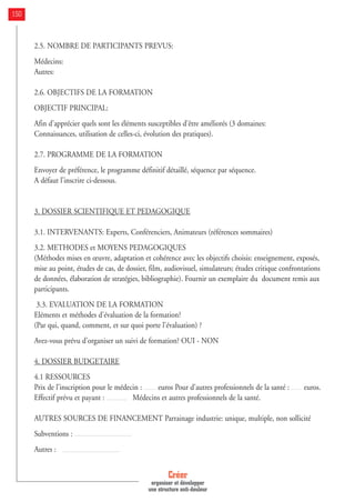 2.5. NOMBRE DE PARTICIPANTS PREVUS:
Médecins:
Autres:
2.6. OBJECTIFS DE LA FORMATION
OBJECTIF PRINCIPAL:
Afin d'apprécier quels sont les éléments susceptibles d'être améliorés (3 domaines:
Connaissances, utilisation de celles-ci, évolution des pratiques).
2.7. PROGRAMME DE LA FORMATION
Envoyer de préférence, le programme définitif détaillé, séquence par séquence.
A défaut l’inscrire ci-dessous.
3. DOSSIER SCIENTIFIQUE ET PEDAGOGIQUE
3.1. INTERVENANTS: Experts, Conférenciers, Animateurs (références sommaires)
3.2. METHODES et MOYENS PEDAGOGIQUES
(Méthodes mises en œuvre, adaptation et cohérence avec les objectifs choisis: enseignement, exposés,
mise au point, études de cas, de dossier, film, audiovisuel, simulateurs; études critique confrontations
de données, élaboration de stratégies, bibliographie). Fournir un exemplaire du document remis aux
participants.
3.3. EVALUATION DE LA FORMATION
Eléments et méthodes d'évaluation de la formation?
(Par qui, quand, comment, et sur quoi porte l'évaluation) ?
Avez-vous prévu d'organiser un suivi de formation? OUI - NON
4. DOSSIER BUDGETAIRE
4.1 RESSOURCES
Prix de l'inscription pour le médecin : euros Pour d'autres professionnels de la santé : euros.
Effectif prévu et payant : Médecins et autres professionnels de la santé.
AUTRES SOURCES DE FINANCEMENT Parrainage industrie: unique, multiple, non sollicité
Subventions :
Autres :
Créer
organiser et développer
une structure anti-douleur
150
 