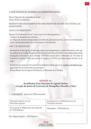 Créer
organiser et développer
une structure anti-douleur
141
5. DATE D'ENVOI DU DOSSIER A LA COMMISSION M1XTE :
Nom et Signature du responsable du projet
Annexe dossier accréditation
MEMENTO DES ENGAGEMENTS DES ORGANISATEURS DE FMC VIS-A-VIS DE L'AC-
CREDITATION
AVANT L'ACCREDITATION :
Adresser à la Commission mixte 2 mois avant l'envoi des programmes :
- le dossier de demande d'accréditation
- un chèque du montant correspondant au nombre de participants prévus, couvrant les frais de secré-
tariat et de fonctionnement de la Commission d' Accréditation.
AVEC L'ACCREDITATION :
- Autorisation de faire figurer sur les programmes et pré-programmes la mention"formation ayant reçu
l'accréditation du Collège National des Médecins de la Douleur (CNMD) et du Collège National des
Enseignants Universitaires de la Douleur (CNEUD) ouvrant droit à l'obtention de 10 Unités de
Formation Continue (UFC) par journée de congrès et 10 UFC par demi-journée d'atelier ou de
stage".
- Interdiction de mentionner le numéro d'accréditation ailleurs que sur le certificat individuel de pré-
sence remis lors de la formation au participant.
Renouvellement de la Capacité d'Evaluation et Traitement de la Douleur
ANNEXE 10 :
Accréditation d’une formation de capacité douleur
(exemple du dossier de l’université de Montpellier, Marseille et Nice)
1 - UNIVERSITÉ : (préciser les UFR concernées)
Nice Sophia-Antipolis - UFR Médecine
Demande conjointe avec les
Universités suivantes
Université de la Méditerranée Aix-Marseille
II- UFR Médecine
Enseignement en collaboration avec les
Universités suivantes
Montpellier - UFR Médecine
 