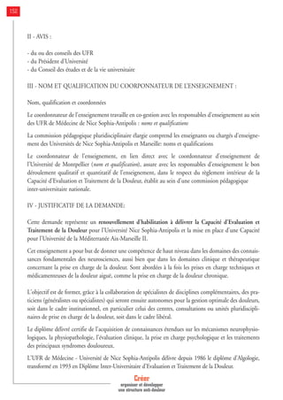 II - AVIS :
- du ou des conseils des UFR
- du Président d'Université
- du Conseil des études et de la vie universitaire
III - NOM ET QUALIFICATION DU COORPONNATEUR DE L’ENSEIGNEMENT :
Nom, qualification et coordonnées
Le coordonnateur de l'enseignement travaille en co-gestion avec les responsables d'enseignement au sein
des UFR de Médecine de Nice Sophia-Antipolis : noms et qualifications
La commission pédagogique pluridisciplinaire élargie comprend les enseignants ou chargés d'enseigne-
ment des Universités de Nice Sophia-Antipolis et Marseille: noms et qualifications
Le coordonnateur de l'enseignement, en lien direct avec le coordonnateur d'enseignement de
l'Université de Montpellier (nom et qualification), assure avec les responsables d'enseignement le bon
déroulement qualitatif et quantitatif de l'enseignement, dans le respect du règlement intérieur de la
Capacité d'Evaluation et Traitement de la Douleur, établit au sein d'une commission pédagogique
inter-universitaire nationale.
IV - JUSTIFICATIF DE LA DEMANDE:
Cette demande représente un renouvellement d'habilitation à délivrer la Capacité d'Evaluation et
Traitement de la Douleur pour l'Université Nice Sophia-Antipolis et la mise en place d'une Capacité
pour l'Université de la Méditerranée Aix-Marseille II.
Cet enseignement a pour but de donner une compétence de haut niveau dans les domaines des connais-
sances fondamentales des neurosciences, aussi bien que dans les domaines clinique et thérapeutique
concernant la prise en charge de la douleur. Sont abordées à la fois les prises en charge techniques et
médicamenteuses de la douleur aiguë, comme la prise en charge de la douleur chronique.
L'objectif est de former, grâce à la collaboration de spécialistes de disciplines complémentaires, des pra-
ticiens (généralistes ou spécialistes) qui seront ensuite autonomes pour la gestion optimale des douleurs,
soit dans le cadre institutionnel, en particulier celui des centres, consultations ou unités pluridiscipli-
naires de prise en charge de la douleur, soit dans le cadre libéral.
Le diplôme délivré certifie de l'acquisition de connaissances étendues sur les mécanismes neurophysio-
logiques, la physiopathologie, l'évaluation clinique, la prise en charge psychologique et les traitements
des principaux syndromes douloureux.
L'UFR de Médecine - Université de Nice Sophia-Antipolis délivre depuis 1986 le diplôme d'Algologie,
transformé en 1993 en Diplôme Inter-Universitaire d'Evaluation et Traitement de la Douleur.
Créer
organiser et développer
une structure anti-douleur
152
 