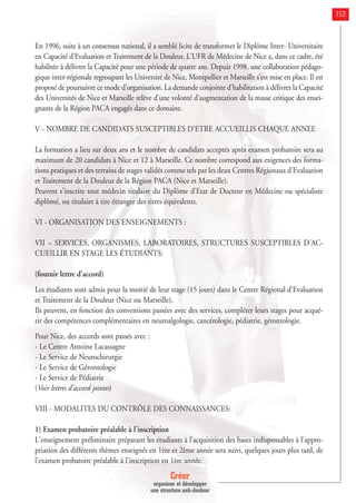 Créer
organiser et développer
une structure anti-douleur
153
En 1996, suite à un consensus national, il a semblé licite de transformer le Diplôme Inter- Universitaire
en Capacité d'Evaluation et Traitement de la Douleur. L'UFR de Médecine de Nice a, dans ce cadre, été
habilitée à délivrer la Capacité pour une période de quatre ans. Depuis 1998, une collaboration pédago-
gique inter-régionale regroupant les Université de Nice, Montpellier et Marseille s'est mise en place. Il est
proposé de poursuivre ce mode d'organisation. La demande conjointe d'habilitation à délivrer la Capacité
des Universités de Nice et Marseille relève d'une volonté d'augmentation de la masse critique des ensei-
gnants de la Région PACA engagés dans ce domaine.
V - NOMBRE DE CANDIDATS SUSCEPTIBLES D'ETRE ACCUEILLIS CHAQUE ANNEE
La formation a lieu sur deux ans et le nombre de candidats acceptés après examen probatoire sera au
maximum de 20 candidats à Nice et 12 à Marseille. Ce nombre correspond aux exigences des forma-
tions pratiques et des terrains de stages validés comme tels par les deux Centres Régionaux d'Evaluation
et Traitement de la Douleur de la Région PACA (Nice et Marseille).
Peuvent s'inscrire tout médecin titulaire du Diplôme d'Etat de Docteur en Médecine ou spécialiste
diplômé, ou titulaire à tire étranger des titres équivalents.
VI - ORGANISATION DES ENSEIGNEMENTS :
VII – SERVICES, ORGANISMES, LABORATOIRES, STRUCTURES SUSCEPTIBLES D'AC-
CUEILLIR EN STAGE LES ÉTUDIANTS:
(fournir lettre d'accord)
Les étudiants sont admis pour la moitié de leur stage (15 jours) dans le Centre Régional d'Evaluation
et Traitement de la Douleur (Nice ou Marseille),
Ils peuvent, en fonction des conventions passées avec des services, compléter leurs stages pour acqué-
rir des compétences complémentaires en neuroalgologie, cancérologie, pédiatrie, gérontologie.
Pour Nice, des accords sont passés avec :
- Le Centre Antoine Lacassagne
- Le Service de Neurochirurgie
- Le Service de Gérontologie
- Le Service de Pédiatrie
(Voir lettres d'accord jointes)
VIII - MODALITES DU CONTRÔLE DES CONNAISSANCES:
1) Examen probatoire préalable à l'inscription
L'enseignement préliminaire préparant les étudiants à l'acquisition des bases indispensables à l'appro-
priation des différents thèmes enseignés en 1ère et 2ème année sera suivi, quelques jours plus tard, de
l'examen probatoire préalable à l'inscription en 1ère année.
 
