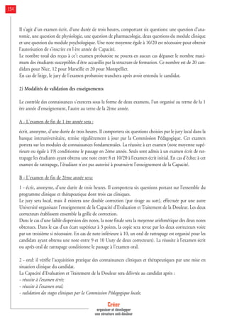 Créer
organiser et développer
une structure anti-douleur
154
Il s'agit d'un examen écrit, d'une durée de trois heures, comportant six questions: une question d'ana-
tomie, une question de physiologie, une question de pharmacologie, deux questions du module clinique
et une question du module psychologique. Une note moyenne égale à 10/20 est nécessaire pour obtenir
l'autorisation de s'inscrire en l ère année de Capacité.
Le nombre total des reçus à ce't examen probatoire ne pourra en aucun cas dépasser le nombre maxi-
mum des étudiants susceptibles d'être accueillis par la structure de formation. Ce nombre est de 20 can-
didats pour Nice, 12 pour Marseille et 20 pour Montpellier.
En cas de litige, le jury de l'examen probatoire tranchera après avoir entendu le candidat.
2) Modalités de validation des enseignements
Le contrôle des connaissances s'exercera sous la forme de deux examens, l'un organisé au terme de la 1
ère année d'enseignement, l'autre au terne de la 2ème année.
A - L'examen de fin de 1 ère année sera :
écrit, anonyme, d'une durée de trois heures. Il comportera six questions choisies par le jury local dans la
banque interuniversitaire, remise régulièrement à jour par la Commission Pédagogique. Cet examen
portera sur les modules de connaissances fondamentales. La réussite à cet examen (note moyenne supé-
rieure ou égale à 19) conditionne le passage en 2ème année. Seuls sont admis à un examen écrit de rat-
trapage les étudiants ayant obtenu une note entre 8 et 10/20 à l'examen écrit initial. En cas d'échec à cet
examen de rattrapage, l'étudiant n'est pas autorisé à poursuivre l'enseignement de la Capacité.
B - L'examen de fin de 2ème année sera:
1 - écrit, anonyme, d'une durée de trois heures. Il comportera six questions portant sur l'ensemble du
programme clinique et thérapeutique dont trois cas cliniques.
Le jury sera local, mais il existera une double correction (par tirage au sort), effectuée par une autre
Université organisant l'enseignement de la Capacité d'Evaluation et Traitement de la Douleur. Les deux
correcteurs établissent ensemble la grille de correction.
Dans le cas d'une faible dispersion des notes, la note finale sera la moyenne arithmétique des deux notes
obtenues. Dans le cas d'un écart supérieur à 3 points, la copie sera revue par les deux correcteurs voire
par un troisième si nécessaire. En cas de note inférieure à 10, un oral de rattrapage est organisé pour les
candidats ayant obtenu une note entre 9 et 10 Uury de deux correcteurs). La réussite à l'examen écrit
ou après oral de rattrapage conditionne le passage à l'examen oral.
2 - oral: il vérifie l'acquisition pratique des connaissances cliniques et thérapeutiques par une mise en
situation clinique du candidat.
La Capacité d'Evaluation et Traitement de la Douleur sera délivrée au candidat après :
- réussite à l'examen écrit;
- réussite à l'examen oral;
- validation des stages cliniques par la Commission Pédagogique locale.
 
