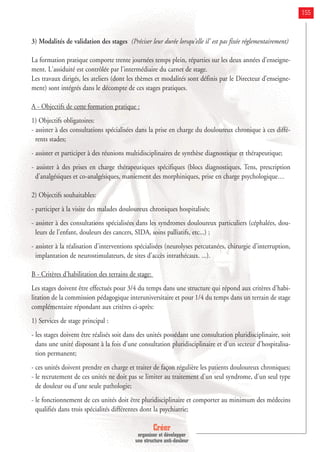Créer
organiser et développer
une structure anti-douleur
155
3) Modalités de validation des stages (Préciser leur durée lorsqu'elle il' est pas fixée réglementairement)
La formation pratique comporte trente journées temps plein, réparties sur les deux années d'enseigne-
ment. L'assiduité est contrôlée par l'intermédiaire du carnet de stage.
Les travaux dirigés, les ateliers (dont les thèmes et modalités sont définis par le Directeur d’enseigne-
ment) sont intégrés dans le décompte de ces stages pratiques.
A - Objectifs de cette formation pratique :
1) Objectifs obligatoires:
- assister à des consultations spécialisées dans la prise en charge du douloureux chronique à ces diffé-
rents stades;
- assister et participer à des réunions multidisciplinaires de synthèse diagnostique et thérapeutique;
- assister à des prises en charge thérapeutiques spécifiques (blocs diagnostiques, Tens, prescription
d'analgésiques et co-analgésiques, maniement des morphiniques, prise en charge psychologique…
2) Objectifs souhaitables:
- participer à la visite des malades douloureux chroniques hospitalisés;
- assister à des consultations spécialisées dans les syndromes douloureux particuliers (céphalées, dou-
leurs de l'enfant, douleurs des cancers, SIDA, soins palliatifs, etc...) ;
- assister à la réalisation d'interventions spécialisées (neurolyses percutanées, chirurgie d'interruption,
implantation de neurostimulateurs, de sites d'accès intrathécaux. ...).
B - Critères d'habilitation des terrains de stage:
Les stages doivent être effectués pour 3/4 du temps dans une structure qui répond aux critères d'habi-
litation de la commission pédagogique interuniversitaire et pour 1/4 du temps dans un terrain de stage
complémentaire répondant aux critères ci-après:
1) Services de stage principal :
- les stages doivent être réalisés soit dans des unités possédant une consultation pluridisciplinaire, soit
dans une unité disposant à la fois d'une consultation pluridisciplinaire et d'un secteur d'hospitalisa-
tion permanent;
- ces unités doivent prendre en charge et traiter de façon régulière les patients douloureux chroniques;
- le recrutement de ces unités ne doit pas se limiter au traitement d'un seul syndrome, d'un seul type
de douleur ou d'une seule pathologie;
- le fonctionnement de ces unités doit être pluridisciplinaire et comporter au minimum des médecins
qualifiés dans trois spécialités différentes dont la psychiatrie;
 