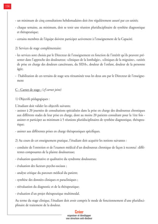 - un minimum de cinq consultations hebdomadaires doit être régulièrement assuré par ces unités;
- chaque semaine, au minimum, doit se tenir une réunion pluridisciplinaire de synthèse diagnostique
et thérapeutique;
- certains membres de l'équipe doivent participer activement à l'enseignement de la Capacité.
2) Services de stage complémentaire:
- les services sont choisis par le Directeur de l'enseignement en fonction de l'intérêt qu'ils peuvent pré-
senter dans l'approche des douloureux: «cliniques de la lombalgie», «cliniques de la migraine», «unités
de prise en charge des douleurs cancéreuses, du SIDA», douleur de l'enfant, douleur de la personne
âgée;
- l'habilitation de ces terrains de stage sera réexaminée tous les deux ans par le Directeur de l’enseigne-
ment
C - Carnet de stage : (cf carnet joint)
1) Objectifs pédagogiques :
L'étudiant doit valider les objectifs suivants;
- assister à 20 journées de consultations spécialisées dans la prise en charge des douloureux chroniques
aux différents stades de leur prise en charge, dont au moins 20 patients consultant pour la 1ère fois -
assister et participer au minimum à 5 réunions pluridisciplinaires de synthèse diagnostique, thérapeu-
tique;
- assister aux différentes prises en charge thérapeutiques spécifiques.
2) Au cours de cet enseignement pratique, l'étudiant doit acquérir les notions suivantes :
- conduite de l'entretien et de l'examen médical d'un douloureux chronique de façon à reconna': diffé-
rentes composantes de la plainte douloureuse;
- évaluation quantitative et qualitative du syndrome douloureux;
- évaluation des facteurs psycho-sociaux ;
- analyse critique du parcours médical du patient;
- synthèse des données cliniques et paracliniques ;
- réévaluation du diagnostic et de la thérapeutique;
- évaluation d'un projet thérapeutique multimodal.
Au terme du stage clinique, l'étudiant doit avoir compris le mode de fonctionnement d'une pluridisci-
plinaire de traitement de la douleur.
Créer
organiser et développer
une structure anti-douleur
156
 