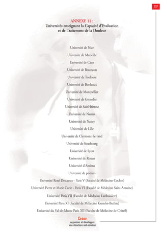 157
ANNEXE 11 :
Universités enseignant la Capacité d’Evaluation
et de Traitement de la Douleur
Université de Nice
Université de Marseille
Université de Caen
Université de Besançon
Université de Toulouse
Université de Bordeaux
Université de Montpellier
Université de Grenoble
Université de SainHtienne
Université de Nantes
Université de Nancy
Université de Lille
Université de Clermont-Ferrand
Université de Strasbourg
Université de Lyon
Université de Rouen
Université d'Amiens
Université de poitiers
Université René Descartes - Paris V (Faculté de Médecine Cochin)
Université Pierre et Marie Curie - Paris VI (Faculté de Médecine Saint-Antoine)
Université Paris VII (Faculté de Médecine Lariboisière)
Université Paris XI (Faculté de Médecine Kremlin-Bicêtre)
Université du Val-de-Marne Paris XII (Faculté de Médecine de Créteil)
Créer
organiser et développer
une structure anti-douleur
 