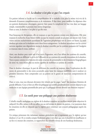 Créer
organiser et développer
une structure anti-douleur
17
1.4. La douleur n'est plus ce que l'on croyait.
Un patient informé et lucide sur la compréhension de sa maladie n'est plus le même vis-à-vis de la
demande d'examens complémentaires et de traitement. Il faut donc, pour modérer les dépenses chez
ces patients douloureux chroniques, pouvoir faire passer la complexité de leur état dans un langage
simple, transmissible et pouvant être retenu longtemps.
Dans ce sens, la douleur n'est plus ce qu'elle était.
Pour beaucoup de thérapeutes, elle est toujours ce que les patients croient avec obstination. Elle reste
toujours la recherche d'une lésion visible ou que les moyens actuels ne peuvent pas encore voir. Cette
vision uniciste exclusivement ascendante de l'agression périphérique vers le cortex est fausse. La seule
douleur qui existe est la résultante entre deux forces antagonistes : la douleur ascendante vers les centres
nerveux signalant une dégradation moins la douleur contrôlée par les systèmes puissants de l'analgésie
se trouvant dans le tronc cérébral.
Ainsi, une douleur peut venir soit d'un excès d'agression, soit d'un défaut des systèmes de contrôle.
Tout individu est différent vis-à-vis de l'efficacité de ces systèmes de contrôle descendant de la douleur.
Tout se passe comme si en fonction de notre structure de personnalité et des événements biographiques
de notre vie, nous étions plus ou moins capables de mobiliser ce système de contrôle.
Dans la douleur chronique, la part de déficience du contrôle est majeure, donc l'exploration des élé-
ments de personnalité et des stress accumulés ayant laissé des marques indélébiles sont à analyser en
première intention. Faire comprendre ceci au patient est le garant de nouveaux comportements de
celui-ci.
Dans ce sens, tous nos discours devraient être éclairés par les pages "santé" des journaux féminins de
grande diffusion. Ceux-ci font un effort de pédagogie qui semble paradoxalement souvent dépourvu aux
médecins et aux équipes paramédicales pour qui, la pédagogie devrait devenir une fonction majeure !
1.5. Les outils pour une pédagogie aux patients douloureux
L'échelle visuelle analogique ou réglette de la douleur constitue un excellent moyen pour objectiver le
subjectif. En effet, même si elle ne reflète pas un réel niveau de plainte du patient, c'est justement dans
les situations où elle est dépassée que la réglette peut constituer une avancée pédagogique auprès du
patient.
Un stoïque présentant des métastases osseuses généralisées qui n'exprimerait avec la réglette qu'une
douleur à 2 sur 10, se rendra compte finalement grâce à cet objet que son évaluation est insuffisante et
au fur et à mesure des cotations, se rapprochera du véritable niveau de son handicap douloureux.
 