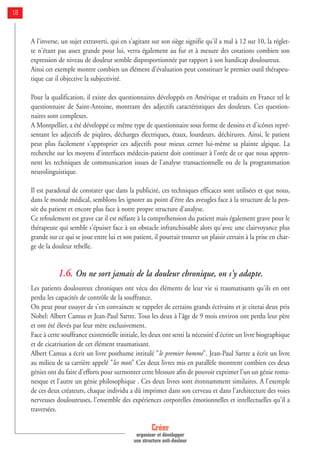 A l'inverse, un sujet extraverti, qui en s'agitant sur son siège signifie qu'il a mal à 12 sur 10, la réglet-
te n'étant pas assez grande pour lui, verra également au fur et à mesure des cotations combien son
expression de niveau de douleur semble disproportionnée par rapport à son handicap douloureux.
Ainsi cet exemple montre combien un élément d'évaluation peut constituer le premier outil thérapeu-
tique car il objective la subjectivité.
Pour la qualification, il existe des questionnaires développés en Amérique et traduits en France tel le
questionnaire de Saint-Antoine, montrant des adjectifs caractéristiques des douleurs. Ces question-
naires sont complexes.
A Montpellier, a été développé ce même type de questionnaire sous forme de dessins et d'icônes repré-
sentant les adjectifs de piqûres, décharges électriques, étaux, lourdeurs, déchirures. Ainsi, le patient
peut plus facilement s'approprier ces adjectifs pour mieux cerner lui-même sa plainte algique. La
recherche sur les moyens d'interfaces médecin-patient doit continuer à l'orée de ce que nous appren-
nent les techniques de communication issues de l'analyse transactionnelle ou de la programmation
neurolinguistique.
Il est paradoxal de constater que dans la publicité, ces techniques efficaces sont utilisées et que nous,
dans le monde médical, semblons les ignorer au point d'être des aveugles face à la structure de la pen-
sée du patient et encore plus face à notre propre structure d'analyse.
Ce refoulement est grave car il est néfaste à la compréhension du patient mais également grave pour le
thérapeute qui semble s'épuiser face à un obstacle infranchissable alors qu'avec une clairvoyance plus
grande sur ce qui se joue entre lui et son patient, il pourrait trouver un plaisir certain à la prise en char-
ge de la douleur rebelle.
1.6. On ne sort jamais de la douleur chronique, on s'y adapte.
Les patients douloureux chroniques ont vécu des éléments de leur vie si traumatisants qu'ils en ont
perdu les capacités de contrôle de la souffrance.
On peut pour essayer de s'en convaincre se rappeler de certains grands écrivains et je citerai deux prix
Nobel: Albert Camus et Jean-Paul Sartre. Tous les deux à l'âge de 9 mois environ ont perdu leur père
et ont été élevés par leur mère exclusivement.
Face à cette souffrance existentielle initiale, les deux ont senti la nécessité d'écrire un livre biographique
et de cicatrisation de cet élément traumatisant.
Albert Camus a écrit un livre posthume intitulé "le premier homme". Jean-Paul Sartre a écrit un livre
au milieu de sa carrière appelé "les mots" Ces deux livres mis en parallèle montrent combien ces deux
génies ont du faire d'efforts pour surmonter cette blessure afin de pouvoir exprimer l'un un génie roma-
nesque et l'autre un génie philosophique . Ces deux livres sont étonnamment similaires. A l'exemple
de ces deux créateurs, chaque individu a dû imprimer dans son cerveau et dans l'architecture des voies
nerveuses douloureuses, l'ensemble des expériences corporelles émotionnelles et intellectuelles qu'il a
traversées.
Créer
organiser et développer
une structure anti-douleur
18
 