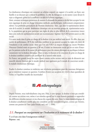 Créer
organiser et développer
une structure anti-douleur
19
Les douloureux chroniques ont construit un schéma corporel, un rapport à la société, un foyer, une
famille et un discours qui a enkysté le problème. Le rôle du thérapeute est de mettre à jour devant le
sujet ce diagnostic global de la souffrance au-delà de la lésion organique.
Ainsi, certaines techniques permettent de maturer la demande du patient et de lui faire accepter la voie
non organique de prise en charge (relaxation médicale, psychothérapie, renforcement comportemen-
taliste). Ces profondes particularité de l’homme douloureux font , que dans la représentation identi-
taire de la société, le malade douloureux chronique crée un nouveau groupe de représentation socia-
le. La population qui ne peut participer aux règles de plus en plus difficile de la concurrence trouve
dans cette niche de représentation sociale une reconnaissance légitime ( les CAD servent aussi à ce rôle
social).
Cet autre mode dans la prise en charge de la douleur n'est pas médical mais social. En effet, dans une
société de performance, 20 % des individus semblent ne pas pouvoir accepter les règles très dures de
l'émulation et du combat social. Ainsi que l'on soit V.R.P. ou maçon étranger ou encore Président
Directeur Général remis en question à 50 ans, il existe un émonctoire social qui est en train d'émer-
ger: les patients exclus de la course à la performance pour des raisons physiques ou psychiques évoluent
notamment vers la douleur chronique. Dans ce sens, le discours et les structures de prise en charge de
la douleur semblent constituer un justificatif de ce nouvel ordre social.
En France, une grande partie des sujets classés comme exclus sociaux sont en train de découvrir une
nouvelle identité favorisée par le monde médical mais également par le monde de couverture sociale :
la maladie douloureuse chronique.
Etudier la douleur constitue en médecine une révolution permanente pour des nouveaux thérapeutes
qui se remettent toujours en question. Combien d'entre eux acceptent de vivre le chaos quotidien de
l'échec et l'équilibre instable des incertitudes?
Anthropologie
Depuis Aristote, nous individualisons cinq sens. Déjà, à cette époque, la douleur n'était pas considé-
rée comme un sixième sens, même si un stimulus agressif sur le corps humain paraissait se rapprocher
des différents stimulus mettant en jeu chacun des organes des sens. Ainsi, la vision épistémologique de
la douleur actuellement semble plus être considérée par les neurophysiologistes, comme par Aristote,
comme une passion de l'âme (pain Forum, no3, vol. 7, 1998).
2.1. Pourquoi un enseignement sur l’évaluation et le traitement de la douleur ?
Y a-t-il une crise dans l'enseignement médical ?
Réponse : oui.
2
 