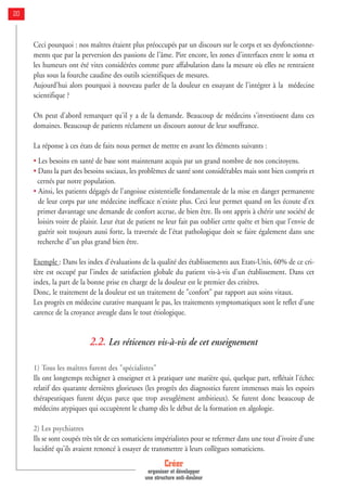 Ceci pourquoi : nos maîtres étaient plus préoccupés par un discours sur le corps et ses dysfonctionne-
ments que par la perversion des passions de l'âme. Pire encore, les zones d'interfaces entre le soma et
les humeurs ont été vites considérées comme pure affabulation dans la mesure où elles ne rentraient
plus sous la fourche caudine des outils scientifiques de mesures.
Aujourd'hui alors pourquoi à nouveau parler de la douleur en essayant de l'intégrer à la médecine
scientifique ?
On peut d'abord remarquer qu'il y a de la demande. Beaucoup de médecins s'investissent dans ces
domaines. Beaucoup de patients réclament un discours autour de leur souffrance.
La réponse à ces états de faits nous permet de mettre en avant les éléments suivants :
• Les besoins en santé de base sont maintenant acquis par un grand nombre de nos concitoyens.
• Dans la part des besoins sociaux, les problèmes de santé sont considérables mais sont bien compris et
cernés par notre population.
• Ainsi, les patients dégagés de l'angoisse existentielle fondamentale de la mise en danger permanente
de leur corps par une médecine inefficace n'existe plus. Ceci leur permet quand on les écoute d'ex
primer davantage une demande de confort accrue, de bien être. Ils ont appris à chérir une société de
loisirs voire de plaisir. Leur état de patient ne leur fait pas oublier cette quête et bien que l'envie de
guérir soit toujours aussi forte, la traversée de l'état pathologique doit se faire également dans une
recherche d"un plus grand bien être.
Exemple : Dans les index d'évaluations de la qualité des établissements aux Etats-Unis, 60% de ce cri-
tère est occupé par l'index de satisfaction globale du patient vis-à-vis d'un établissement. Dans cet
index, la part de la bonne prise en charge de la douleur est le premier des critères.
Donc, le traitement de la douleur est un traitement de "confort" par rapport aux soins vitaux.
Les progrès en médecine curative marquant le pas, les traitements symptomatiques sont le reflet d'une
carence de la croyance aveugle dans le tout étiologique.
2.2. Les réticences vis-à-vis de cet enseignement
1) Tous les maîtres furent des "spécialistes"
Ils ont longtemps rechigner à enseigner et à pratiquer une matière qui, quelque part, reflétait l'échec
relatif des quarante dernières glorieuses (les progrès des diagnostics furent immenses mais les espoirs
thérapeutiques furent déçus parce que trop aveuglément ambitieux). Se furent donc beaucoup de
médecins atypiques qui occupèrent le champ dès le début de la formation en algologie.
2) Les psychiatres
Ils se sont coupés très tôt de ces somaticiens impérialistes pour se refermer dans une tour d'ivoire d’une
lucidité qu’ils avaient renoncé à essayer de transmettre à leurs collègues somaticiens.
Créer
organiser et développer
une structure anti-douleur
20
 