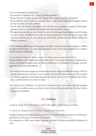Créer
organiser et développer
une structure anti-douleur
21
Ceci a eu beaucoup de conséquences :
• Ils ont refusé de vulgariser leur "science" aux non-psychiatres.
• Ils ont renoncé à la rendre opérante chez d'autres patients que les patients psychiatrisés
• Ils ont oublié de traiter les patients somatiques dans ce qu'ils ont de troubles psychologiques de peur
de trop de conflits avec leurs confrères.
• Ils ont arrêté de théoriser ou d'adapter leur recherche sur ces patients organiques. Seuls depuis
quelques années les courants de la psychiatrie américaine abordent ce champ.
• Ils argumentent souvent que sans le moule de sept ans de pédagogie psychologique, aucun thérapeu
te ne peut utiliser avec efficience les outils du champ psychiatrique. Il faut dire que les autres méde
cins non psychiatres ont eux aussi construit une tour d’ivoire pseudoscientifique d’où ils raillaient les
collègues psychiatres.
C'est la médecine globale qui a perdu quelques decennies. Chacun d'entre nous a intégré ces modèles
de pensées dichotomiques. La quête d'enseignement ici sera de faire une reconquête de ce médecin
honnête homme et philosophe.
3) Les médecins formés à la douleur risquent de changer par ces années de formation
Chaque médecin a une représentation sociale de lui-même. Cette image est fortement intégrée dans sa
pensée et provoque un grand nombre de réflexes conditionnés. Les formations en Algologie vont faire
apparaître deux groupes de médecins:
• Les médecins fortement changés par cette formation qui ont compris la totalité du message. Mais l’en
tourage professionnel ne suivra pas à tout coup dans cette nouvelle représentation qui leur sera impo
sée. Attention également à l’entourage personnel. Il risque de mal vivre cette modification des valeurs,
cette nouvelle lucidité sur les choix et valeurs.
•Les médecins non transformés : le traitement de la douleur devient une énième spécialité pratiquée
peut-être avec excellence pour mieux lutter contre lés échecs des autres spécialités. Ils seront de bons
techniciens anti-douleur
2.3. L'éthique
La prise en charge de la douleur dans ce qu'elle cache comme comportement peu éthique.
1) L'étude du soulagement de la douleur est apparemment humaniste
Soulager la douleur pour Hippocrate était quasiment un acte divin. Mais le moteur de cet humanisme
paraît plus être créé par des événements économiques.
Les économistes, en effet, savent depuis longtemps que traiter la douleur économise des dépenses de
santé.
 