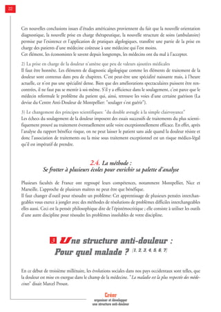 Créer
organiser et développer
une structure anti-douleur
22
Ces nouvelles conclusions issues d'études américaines proviennent du fait que la nouvelle orientation
diagnostique, la nouvelle prise en charge thérapeutique, la nouvelle structure de soins (ambulatoire)
permise par l'existence et l'application de pratiques algologiques, transfère une partie de la prise en
charge des patients d'une médecine coûteuse à une médecine qui l'est moins.
Cet élément, les économistes le savent depuis longtemps, les médecins ont du mal à l'accepter.
2) La prise en charge de la douleur n'amène que peu de valeurs ajoutées médicales
Il faut être honnête. Les éléments de diagnostic algologique comme les éléments de traitement de la
douleur sont contenus dans peu de chapitres. C'est peut-être une spécialité naissante mais, à l'heure
actuelle, ce n'est pas une spécialité dense. Bien que des améliorations spectaculaires puissent être ren-
contrées, il ne faut pas se mentir à soi-même. S'il y a efficience dans le soulagement, c'est parce que le
médecin reformule le problème du patient qui, ainsi, retrouve les voies d'une certaine guérison (La
devise du Centre Anti-Douleur de Montpellier: "soulager s'est guérir").
3) Le changement des principes scientifiques: "du double aveugle à la simple clairvoyance"
Les échecs du soulagement de la douleur imposent des essais successifs de traitements du plus scienti-
fiquement prouvé au traitement éventuellement utile voire exceptionnellement efficace. En effet, après
l'analyse du rapport bénéfice risque, on ne peut laisser le patient sans aide quand la douleur résiste et
donc l'association de traitements ou la mise sous traitement exceptionnel est un risque médico-légal
qu'il est impératif de prendre.
2.4. La méthode :
Se frotter à plusieurs écoles pour enrichir sa palette d'analyse
Plusieurs facultés de France ont regroupé leurs compétences, notamment Montpellier, Nice et
Marseille. L’approche de plusieurs maîtres ne peut être que bénéfique.
Il faut changer d'outil pour résoudre un problème: Cet apprentissage de plusieurs pensées interchan-
geables vous exerce à jongler avec des méthodes de résolutions de problèmes difficiles interchangeables
elles aussi. Ceci est la pensée philosophique dite de l'épistémocritique ; elle consiste à utiliser les outils
d'une autre discipline pour résoudre les problèmes insolubles de votre discipline.
Une structure anti-douleur :
Pour quel malade ? [1, 2, 3, 4, 5, 6, 7]
En ce début de troisième millénaire, les évolutions sociales dans nos pays occidentaux sont telles, que
la douleur est mise en exergue dans le champ de la médecine. "La maladie est la plus respectée des méde-
cines" disait Marcel Proust.
3
 