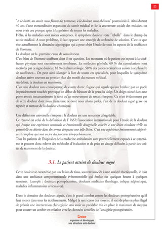 Créer
organiser et développer
une structure anti-douleur
23
"A la bonté, au savoir, nous faisons des promesses, à la douleur, nous obéissons" poursuivait-il. Ainsi durant
40 ans d'une extraordinaire expansion du savoir médical et de la couverture sociale des malades, on
nous avait cru presque aptes à la guérison de toutes les maladies.
Hélas, si les maladies sont mieux comprises, le symptôme douleur reste "rebelle" dans le champ du
savoir médical. A tout problème, il faut opposer une stratégie de recherche de solution. C'est ce que
vise actuellement la démarche algologique qui a pour objet l'étude de tous les aspects de la souffrance
de l'homme.
La douleur est la première cause de consultation.
C'est bien de l'homme souffrant dont il est question. Les moments où le patient est exposé à la souf-
france physique sont excessivement nombreux. En médecine générale, 60 % des consultations sont
motivées par ce signe douleur, 85 % en rhumatologie, 50 % des patients cancéreux auront à se plaindre
de souffrance... On peut ainsi allonger la liste de toutes ces spécialités, pour lesquelles le symptôme
douleur arrive souvent au premier plan des motifs du recours médical.
Au début, la douleur est transitoire.
C'est une douleur sans conséquence, de courte durée, fugace qui signale qu'une brûlure par un poêle
imprudemment touchée provoque un début de blessure de la peau du doigt. Un doigt coincé dans une
porte avertit instantanément le sujet qu'un mouvement de retrait s'impose. Ce n'est évidemment pas
de cette douleur dont nous traiterons; ce dont nous allons parler, c'est de la douleur aiguë grave ou
répétée et surtout de la douleur chronique.
Une définition universelle s'impose : la douleur est une sensation désagréable.
Ce résumé est celui de la définition de l' IASP, l’association internationale pour l'étude de la douleur
qui évoque une expérience sensorielle et émotionnelle désagréable associée à une lésion tissulaire réelle ou
potentielle ou décrite dans des termes évoquant une telle lésion. C'est une expérience éminemment subjecti-
ve et complexe qui met en jeu des processus bio-psycho-sociaux.
Tous les patients de l'hôpital et de la médecine ambulatoire sont potentiellement exposés à ce symptô-
me et peuvent donc relever des méthodes d'évaluation et de prise en charge diffusées à partir des uni-
tés de traitement de la douleur.
3.1. Le patient atteint de douleur aiguë
Cette douleur se caractérise par une lésion de tissu, souvent associée à une anxiété réactionnelle, le tout
dans une ambiance comportementale événementielle qui évolue sur quelques heures à quelques
semaines. Exemple : douleurs postopératoires, douleurs médicales (lumbago, colique néphrétique,
maladies inflammatoires articulaires).
Dans le domaine des douleurs aiguës, c'est le grand combat contre les douleurs postopératoires qu'il
faut mener dans tous les établissements. Malgré la restriction des moyens, il sera de plus en plus illégal
de prévoir une intervention chirurgicale sans avoir au préalable mis en place le maximum de moyens
pour assurer un confort en relation avec les données actuelles de l'analgésie postopératoire.
 