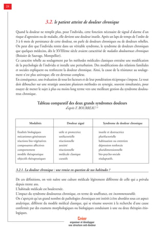 3.2. le patient atteint de douleur chronique
Quand la douleur ne remplit plus, pour l’individu, cette fonction nécessaire de signal d'alarme d'un
risque d'agression ou de maladie, elle devient une douleur inutile. Après un laps de temps de l'ordre de
3 à 6 mois de persistance de cette douleur, on parle de douleurs chroniques ou de douleurs rebelles.
On peut dire que l'individu rentre dans un véritable syndrome, le syndrome de douleurs chroniques
que quelques médecins, dès le XVIIIème siècle avaient caractérisé de maladies douloureuses chroniques
(Boissier de Sauvage, Montpellier).
Ce caractère rebelle au soulagement par les méthodes médicales classiques entraîne une modification
de la psychologie de l'individu et installe une perturbation. Des modifications des relations familiales
et sociales expliquent ou renforcent la douleur chronique. Ainsi, la cause de la résistance au soulage-
ment n'est plus univoque; elle est devenue complexe.
En conséquence, une évaluation de tous les facteurs et de leur pondération réciproque s'impose. Le tout
doit déboucher sur une stratégie associant plusieurs méthodes en synergie, souvent simultanées, pour
essayer de mener le sujet à plus ou moins long terme vers une meilleure gestion du syndrome doulou-
reux chronique.
Tableau comparatif des deux grands syndromes douleurs
d'après F. BOURREAU [2]
3.2.1. La douleur chronique : une remise en question de nos habitudes ?
De ces définitions, on voit naître une culture médicale légèrement différente de celle qui a prévalu
depuis trente ans.
L'habitude médicale est bouleversée.
L'impact du syndrome douloureux chronique, en terme de souffrance, est incommensurable.
On s'aperçoit qu'un grand nombre de pathologies chroniques ont intérêt à être abordées sous cet aspect
analytique, différent du modèle médical classique, qui se résume souvent à la recherche d'une cause
confirmée par des examens morphologiques ou biologiques conduisant à une ou deux thérapies étio-
logiques.
Créer
organiser et développer
une structure anti-douleur
24
Modalités
finalités biologiques
mécanismes générateurs
réactions bio-végétatives
composantes affectives
comportement
modèle thérapeutique
objectifs thérapeutiques
Douleur aiguë
utile et protectrice
unifactorielle
réactionnelle
anxiété
réactionnelle
médicale classique
curatifs
Syndrome de douleur chronique
inutile et destructrice
plurifactorielle
habituation ou entretien
dépression renforcée
pluridimensionnelle
bio-psycho-sociale
réadaptatifs.
 
