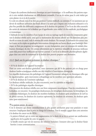 Créer
organiser et développer
une structure anti-douleur
25
L'impact du syndrome douloureux chronique est aussi économique : si la souffrance des patients expo-
sés à cette maladie douloureuse est difficilement estimable, il en est de même pour le coût induit par
cette plainte vis-à-vis de la société.
Ce coût est colossal, mais il ne doit pas paralyser l'action médicale, au contraire. C'est justement par un
devoir de meilleure utilisation des fonds alloués à la santé que s'impose une évaluation exhaustive et la
plus fine possible des différentes composantes de la douleur des patients. C'est là un des rôles essentiels
des unités de traitement de la douleur que d'appréhender cette réalité à la fois médicale, psychologique
et économique.
L'habitude de tous les membres d'une équipe de soins au repérage rapide de toutes les composantes géné-
rant la douleur rebelle suivie, ainsi qu’à la réorientation des moyens alloués vers des domaines plus pro-
ductifs en terme de santé, voilà la mission des unités douleurs. Par exemple, la réalisation de scanner tous
les 6 mois, ou les triples ou quadruples interventions chirurgicales sur hernie discale pour lombalgie chro-
nique, ne font pas progresser un soulagement ou une réadaptation, pour ces centaines de malades dou-
loureux chroniques du dos. Un certain enkystement par la répétition inlassable de processus médicaux
ayant déjà prouvé leur inefficacité est souvent constaté. C'est là où la démarche pluridisciplinaire algolo-
gique dans une unité de traitement de la douleur doit pouvoir proposer une alternative.
3.2.2. Quels sont les patients présentant ces douleurs chroniques ?
• 35 % de douleurs de l'appareil locomoteur
Dans un centre anti-douleur généraliste, nous constatons que 40 % des patients pris en charge pour
douleurs lombo-sciatalgiques rebelles ont déjà bénéficié d'intervention chirurgicale.
Les séquelles douloureuses des pathologies de l'appareil locomoteur subaiguës ou chroniques telles que
les algodystrophies après intervention orthopédique sur les membres sont également adressées.
• 25 % de douleurs de l'extrémité céphalique
Les douleurs rebelles médicales, les plus rencontrées, sont les céphalées et migraines.
• 20 % des pathologies séquelles chroniques
Elles associent des douleurs rebelles avec une forte composante neurologique. Dans les consultations de
la douleur, on rencontre : les paraplégies douloureuses, les tétraplégies douloureuses, les hémiplégies, les
syndromes thalamiques, les douleurs des membres fantômes, les douleurs après arrachement de nerf ou
de plexus nerveux, les douleurs de cicatrices opératoires, les douleurs de névromes, les douleurs après
zona (post-zostériennes).
❒ Le patient atteint de cancer
C'est le domaine qui donne immédiatement la plus grande satisfaction pour tout praticien et toute
structure s'impliquant dans la prise en charge de la douleur. Tout le monde a gagné dans cette attention
à la douleur du cancer ou du SIDA :
- le patient d'abord, qui en retire une augmentation de la durée de sa vie et surtout une amélioration
significative de la qualité de cette vie gagnée.
- la famille ensuite qui voit de nouveau des relations humaines s'instaurer alors que la douleur faisait
barrière à toute communication.
 