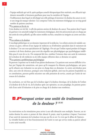 Créer
organiser et développer
une structure anti-douleur
26
- l'équipe médicale qui voit là, après quelques conseils thérapeutiques bien maîtrisés, une efficacité rapi-
dement mesurable et fortement gratifiante pour tous les membres de l'équipe.
- l'établissement dans lequel est développé une telle politique d'attention à la douleur du cancer en reti-
re une image de marque valorisée. Ceci compense l'échec du traitement étiologique sur un trop grand
nombre de patients cancéreux.
❒ Le patient en fin de vie
Cette douleur est très liée à celle des patients atteints de douleurs du cancer. Tout patient dont l'espoir
de guérison s'est amoindri malgré les traitements étiologiques, doit être précocement pris en charge par
des unités de soins palliatifs, qu'elles soient mobiles ou fixes, rattachées ou intégrées au centre anti-dou-
leur.
❒ Les enfants et la douleur
L'oncologie pédiatrique est un domaine important de la médecine. Les enfants atteints de maladie can-
céreuse ou grave, relèvent d'une équipe de médecins ou d'infirmières spécialisés dans le traitement de
la douleur. C'est une sous-spécialisation de l'algologie. On sait que l'enfant exposé pendant de longues
semaines à de fortes douleurs, peut avoir des séquelles tant physiologiques que psychologiques indélé-
biles pour le reste de sa vie. On comprend dès lors, combien l'existence dans une unité de traitement
de la douleur de tels médecins ou de telles équipes référentes dans ce domaine est capital.
❒ Les patients à problématique psychologique
Ils peuvent s'exprimer sur le mode d'une plainte douloureuse. Ces patients sont souvent difficiles à éva-
luer par l'équipe des somaticiens, soit parce qu'ils masquent les éléments psychologiques, soit parce
qu'ils refusent une évaluation ou une prise en charge dans ces domaines. Le centre anti-douleur peut
alors, sans créer de réticences, pratiquer cette évaluation globale, ainsi tous les patients hospitalisés ou
en consultations, peuvent parfois nécessiter une telle prestation de service, assurée par l'unité de trai-
tement de la douleur.
En conclusion, on voit bien que de la douleur aiguë à la douleur chronique, de la douleur de l'enfant
à la douleur de la fin de vie, de la douleur après une opération, ou une paraplégie, les patients poten-
tiels d'une unité d'évaluation et de prise en charge de la douleur sont nombreux.
Pourquoi créer une unité de traitement
de la douleur ? [9,10]
Les motivations ou les stimulations pour arriver à une telle démarche sont multiples. Souvent, un sti-
mulus domine les autres et permet de faire aboutir le projet, mais la prudence s’impose: l'ouverture
d'une unité de traitement de la douleur n'est pas une fin en soi. Ce n'est que le début de l'épreuve.
La véritable finalité est le bon fonctionnement de l'unité en tant que service rendu au patient adressé
à cette unité nouvelle.
4
 