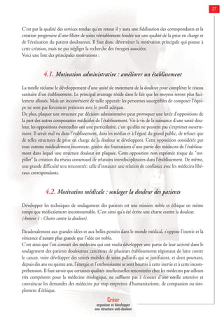 Créer
organiser et développer
une structure anti-douleur
27
C'est par la qualité des services rendus qu'en retour il y aura une fidélisation des correspondants et la
création progressive d'une filière de soins véritablement fondée sur une qualité de la prise en charge et
de l'évaluation du patient douloureux. Il faut donc déterminer la motivation principale qui pousse à
cette création, mais ne pas négliger la recherche des énergies associées.
Voici une liste des principales motivations :
4.1. Motivation administrative : améliorer un établissement
La tutelle réclame le développement d'une unité de traitement de la douleur pour compléter le réseau
sanitaire d'un établissement. Le principal avantage réside dans le fait que les moyens seront plus faci-
lement alloués. Mais un inconvénient de taille apparaît: les personnes susceptibles de composer l'équi-
pe ne sont pas forcement présentes avec le profil adéquat.
De plus, plaquer une structure par décision administrative peut provoquer une levée d'oppositions de
la part des autres composantes médicales de l'établissement. Vis-à-vis de la naissance d'une unité dou-
leur, les oppositions éventuelles ont une particularité, c'est qu'elles ne peuvent pas s'exprimer ouverte-
ment. Il serait mal vu dans l'établissement, dans les médias et à l’égard du grand public, de refuser que
de telles structures de prise en charge de la douleur se développent. Cette opposition considérée par
tous comme médicalement incorrecte, génère des frustrations d'une partie des médecins de l'établisse-
ment dans lequel une structure douleur est plaquée. Cette opposition non exprimée risque de "tor-
piller" la création du réseau consensuel de relations interdisciplinaires dans l'établissement. De même,
une grande difficulté sera rencontrée: celle d’instaurer une relation de confiance avec les médecins libé-
raux correspondants.
4.2. Motivation médicale : soulager la douleur des patients
Développer les techniques de soulagement des patients est une mission noble et éthique en même
temps que médicalement incontournable. C’est ainsi qu’a été écrite une charte contre la douleur.
(Annexe 1 : Charte contre la douleur).
Paradoxalement aux grandes idées et aux belles pensées dans le monde médical, s'oppose l'inertie et la
réticence d'autant plus grande que l'idée est noble.
C'est ainsi que l'on connaît des médecins qui ont voulu développer une partie de leur activité dans le
soulagement des patients douloureux cancéreux de plusieurs établissements régionaux de lutte contre
le cancer, voire développer des unités mobiles de soins palliatifs qui se justifiaient, et dont pourtant,
depuis dix ans ou quinze ans, l’énergie et l’enthousiasme se sont heurtés à cette inertie et à cette incom-
préhension. Il faut savoir que certaines qualités intellectuelles rencontrées chez les médecins par ailleurs
très compétents pour la médecine étiologique, ne suffisent pas à écouter d'une oreille attentive et
convaincue les demandes des médecins par trop empreints d'humanitarisme, de compassion ou sim-
plement d'éthique.
 